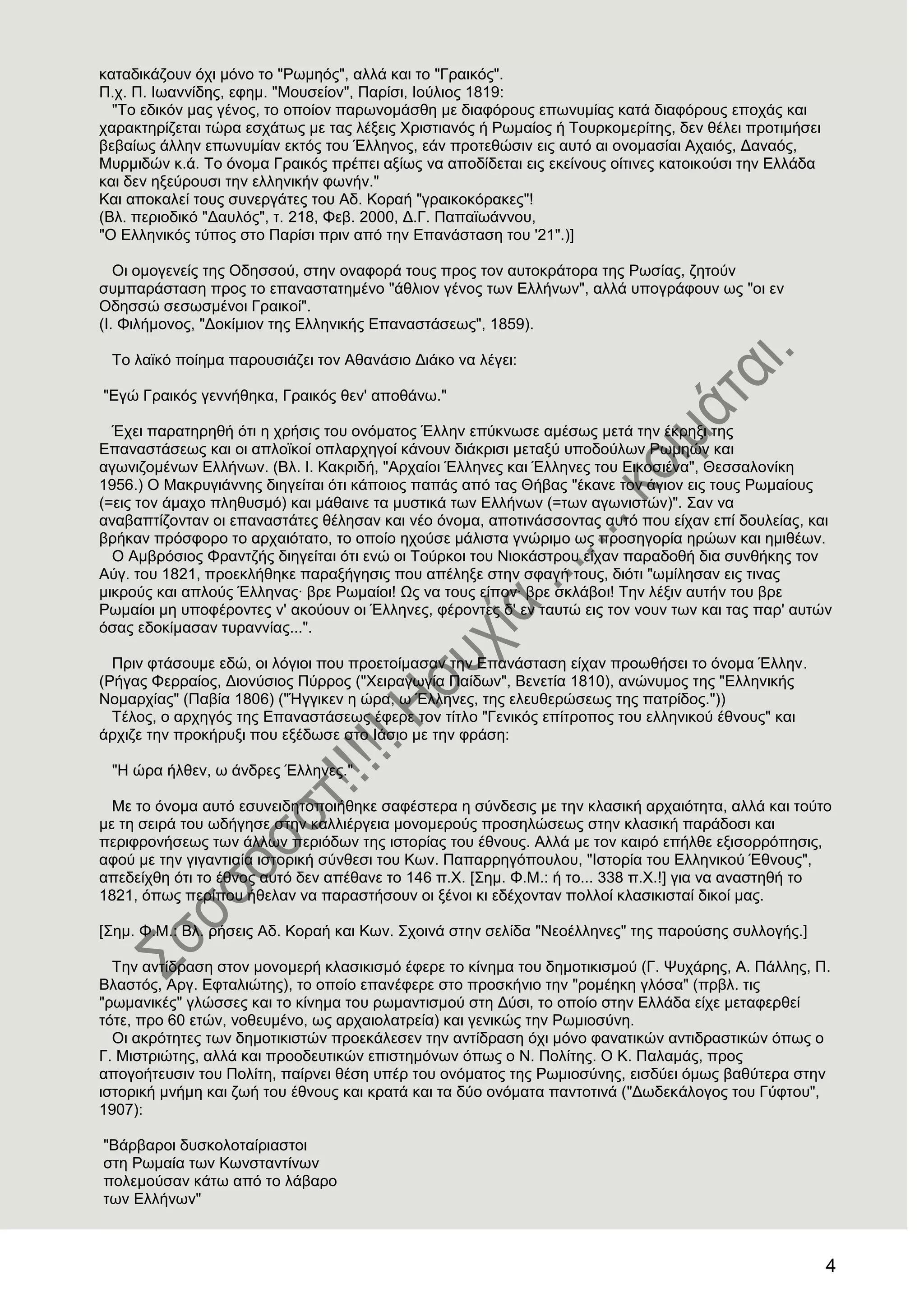 4
θαηαδηθάδνπλ όρη κόλν ην "Ρσκεόο", αιιά θαη ην "Γξαηθόο".
Π.ρ. Π. Ησαλλίδεο, εθεκ. "Μνπζείνλ", Παξίζη, Ηνύιηνο 1819:
"Σν εδηθόλ καο γέλνο, ην νπνίνλ παξσλνκάζζε κε δηαθόξνπο επσλπκίαο θαηά δηαθόξνπο επνράο θαη
ραξαθηεξίδεηαη ηώξα εζράησο κε ηαο ιέμεηο Υξηζηηαλόο ή Ρσκαίνο ή Σνπξθνκεξίηεο, δελ ζέιεη πξνηηκήζεη
βεβαίσο άιιελ επσλπκίαλ εθηόο ηνπ Έιιελνο, εάλ πξνηεζώζηλ εηο απηό αη νλνκαζίαη Αραηόο, Γαλαόο,
Μπξκηδώλ θ.ά. Σν όλνκα Γξαηθόο πξέπεη αμίσο λα απνδίδεηαη εηο εθείλνπο νίηηλεο θαηνηθνύζη ηελ Διιάδα
θαη δελ εμεύξνπζη ηελ ειιεληθήλ θσλήλ."
Καη απνθαιεί ηνπο ζπλεξγάηεο ηνπ Αδ. Κνξαή "γξαηθνθόξαθεο"!
(Βι. πεξηνδηθό "Γαπιόο", η. 218, Φεβ. 2000, Γ.Γ. Παπατσάλλνπ,
"Ο Διιεληθόο ηύπνο ζην Παξίζη πξηλ από ηελ Δπαλάζηαζε ηνπ '21".)]
Οη νκνγελείο ηεο Οδεζζνύ, ζηελ νλαθνξά ηνπο πξνο ηνλ απηνθξάηνξα ηεο Ρσζίαο, δεηνύλ
ζπκπαξάζηαζε πξνο ην επαλαζηαηεκέλν "άζιηνλ γέλνο ησλ Διιήλσλ", αιιά ππνγξάθνπλ σο "νη ελ
Οδεζζώ ζεζσζκέλνη Γξαηθνί".
(Η. Φηιήκνλνο, "Γνθίκηνλ ηεο Διιεληθήο Δπαλαζηάζεσο", 1859).
Σν ιατθό πνίεκα παξνπζηάδεη ηνλ Αζαλάζην Γηάθν λα ιέγεη:
"Δγώ Γξαηθόο γελλήζεθα, Γξαηθόο ζελ' απνζάλσ."
Έρεη παξαηεξεζή όηη ε ρξήζηο ηνπ νλόκαηνο Έιιελ επύθλσζε ακέζσο κεηά ηελ έθξεμη ηεο
Δπαλαζηάζεσο θαη νη απιντθνί νπιαξρεγνί θάλνπλ δηάθξηζη κεηαμύ ππνδνύισλ Ρσκεώλ θαη
αγσληδνκέλσλ Διιήλσλ. (Βι. Η. Καθξηδή, "Αξραίνη Έιιελεο θαη Έιιελεο ηνπ Δηθνζηέλα", Θεζζαινλίθε
1956.) Ο Μαθξπγηάλλεο δηεγείηαη όηη θάπνηνο παπάο από ηαο Θήβαο "έθαλε ηνλ άγηνλ εηο ηνπο Ρσκαίνπο
(=εηο ηνλ άκαρν πιεζπζκό) θαη κάζαηλε ηα κπζηηθά ησλ Διιήλσλ (=ησλ αγσληζηώλ)". ΢αλ λα
αλαβαπηίδνληαλ νη επαλαζηάηεο ζέιεζαλ θαη λέν όλνκα, απνηηλάζζνληαο απηό πνπ είραλ επί δνπιείαο, θαη
βξήθαλ πξόζθνξν ην αξραηόηαην, ην νπνίν ερνύζε κάιηζηα γλώξηκν σο πξνζεγνξία εξώσλ θαη εκηζέσλ.
Ο Ακβξόζηνο Φξαληδήο δηεγείηαη όηη ελώ νη Σνύξθνη ηνπ Νηνθάζηξνπ είραλ παξαδνζή δηα ζπλζήθεο ηνλ
Αύγ. ηνπ 1821, πξνεθιήζεθε παξαμήγεζηο πνπ απέιεμε ζηελ ζθαγή ηνπο, δηόηη "σκίιεζαλ εηο ηηλαο
κηθξνύο θαη απινύο Έιιελαο· βξε Ρσκαίνη! Χο λα ηνπο είπνλ· βξε ζθιάβνη! Σελ ιέμηλ απηήλ ηνπ βξε
Ρσκαίνη κε ππνθέξνληεο λ' αθνύνπλ νη Έιιελεο, θέξνληεο δ' ελ ηαπηώ εηο ηνλ λνπλ ησλ θαη ηαο παξ' απηώλ
όζαο εδνθίκαζαλ ηπξαλλίαο...".
Πξηλ θηάζνπκε εδώ, νη ιόγηνη πνπ πξνεηνίκαζαλ ηελ Δπαλάζηαζε είραλ πξνσζήζεη ην όλνκα Έιιελ.
(Ρήγαο Φεξξαίνο, Γηνλύζηνο Πύξξνο ("Υεηξαγσγία Παίδσλ", Βελεηία 1810), αλώλπκνο ηεο "Διιεληθήο
Ννκαξρίαο" (Παβία 1806) ("Ήγγηθελ ε ώξα, σ Έιιελεο, ηεο ειεπζεξώζεσο ηεο παηξίδνο."))
Σέινο, ν αξρεγόο ηεο Δπαλαζηάζεσο έθεξε ηνλ ηίηιν "Γεληθόο επίηξνπνο ηνπ ειιεληθνύ έζλνπο" θαη
άξρηδε ηελ πξνθήξπμη πνπ εμέδσζε ζην Ηάζην κε ηελ θξάζε:
"Ζ ώξα ήιζελ, σ άλδξεο Έιιελεο."
Με ην όλνκα απηό εζπλεηδεηνπνηήζεθε ζαθέζηεξα ε ζύλδεζηο κε ηελ θιαζηθή αξραηόηεηα, αιιά θαη ηνύην
κε ηε ζεηξά ηνπ σδήγεζε ζηελ θαιιηέξγεηα κνλνκεξνύο πξνζειώζεσο ζηελ θιαζηθή παξάδνζη θαη
πεξηθξνλήζεσο ησλ άιισλ πεξηόδσλ ηεο ηζηνξίαο ηνπ έζλνπο. Αιιά κε ηνλ θαηξό επήιζε εμηζνξξόπεζηο,
αθνύ κε ηελ γηγαληηαία ηζηνξηθή ζύλζεζη ηνπ Κσλ. Παπαξξεγόπνπινπ, "Ηζηνξία ηνπ Διιεληθνύ Έζλνπο",
απεδείρζε όηη ην έζλνο απηό δελ απέζαλε ην 146 π.Υ. [΢εκ. Φ.Μ.: ή ην... 338 π.Υ.!] γηα λα αλαζηεζή ην
1821, όπσο πεξίπνπ ήζειαλ λα παξαζηήζνπλ νη μέλνη θη εδέρνληαλ πνιινί θιαζηθηζηαί δηθνί καο.
[΢εκ. Φ.Μ.: Βι. ξήζεηο Αδ. Κνξαή θαη Κσλ. ΢ρνηλά ζηελ ζειίδα "Νενέιιελεο" ηεο παξνύζεο ζπιινγήο.]
Σελ αληίδξαζε ζηνλ κνλνκεξή θιαζηθηζκό έθεξε ην θίλεκα ηνπ δεκνηηθηζκνύ (Γ. Φπράξεο, Α. Πάιιεο, Π.
Βιαζηόο, Αξγ. Δθηαιηώηεο), ην νπνίν επαλέθεξε ζην πξνζθήλην ηελ "ξνκέεθε γιόζα" (πξβι. ηηο
"ξσκαληθέο" γιώζζεο θαη ην θίλεκα ηνπ ξσκαληηζκνύ ζηε Γύζη, ην νπνίν ζηελ Διιάδα είρε κεηαθεξζεί
ηόηε, πξν 60 εηώλ, λνζεπκέλν, σο αξραηνιαηξεία) θαη γεληθώο ηελ Ρσκηνζύλε.
Οη αθξόηεηεο ησλ δεκνηηθηζηώλ πξνεθάιεζελ ηελ αληίδξαζε όρη κόλν θαλαηηθώλ αληηδξαζηηθώλ όπσο ν
Γ. Μηζηξηώηεο, αιιά θαη πξννδεπηηθώλ επηζηεκόλσλ όπσο ν Ν. Πνιίηεο. Ο Κ. Παιακάο, πξνο
απνγνήηεπζηλ ηνπ Πνιίηε, παίξλεη ζέζε ππέξ ηνπ νλόκαηνο ηεο Ρσκηνζύλεο, εηζδύεη όκσο βαζύηεξα ζηελ
ηζηνξηθή κλήκε θαη δσή ηνπ έζλνπο θαη θξαηά θαη ηα δύν νλόκαηα παληνηηλά ("Γσδεθάινγνο ηνπ Γύθηνπ",
1907):
"Βάξβαξνη δπζθνινηαίξηαζηνη
ζηε Ρσκαία ησλ Κσλζηαληίλσλ
πνιεκνύζαλ θάησ από ην ιάβαξν
ησλ Διιήλσλ"
 