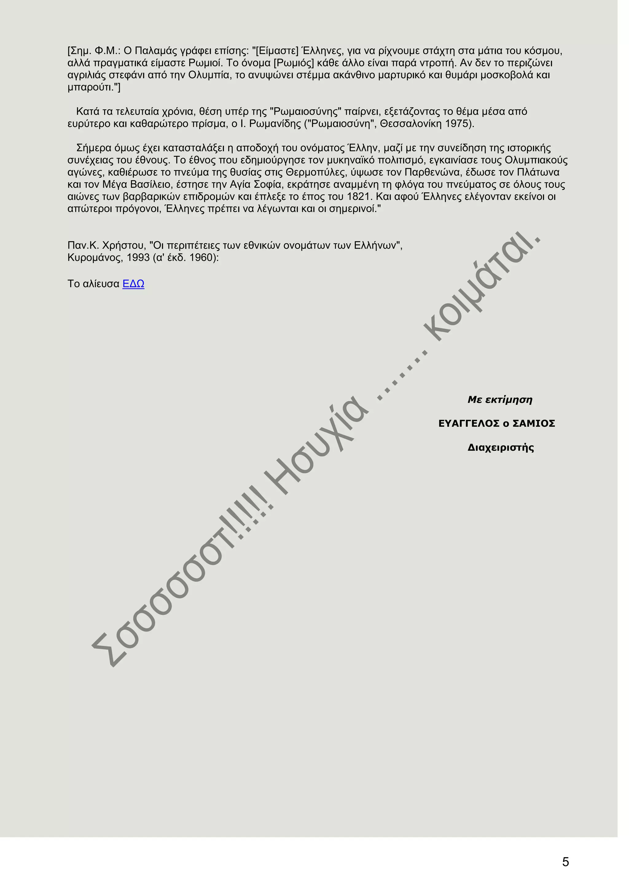 5
[΢εκ. Φ.Μ.: Ο Παιακάο γξάθεη επίζεο: "[Δίκαζηε] Έιιελεο, γηα λα ξίρλνπκε ζηάρηε ζηα κάηηα ηνπ θόζκνπ,
αιιά πξαγκαηηθά είκαζηε Ρσκηνί. Σν όλνκα [Ρσκηόο] θάζε άιιν είλαη παξά ληξνπή. Αλ δελ ην πεξηδώλεη
αγξηιηάο ζηεθάλη από ηελ Οιπκπία, ην αλπςώλεη ζηέκκα αθάλζηλν καξηπξηθό θαη ζπκάξη κνζθνβνιά θαη
κπαξνύηη."]
Καηά ηα ηειεπηαία ρξόληα, ζέζε ππέξ ηεο "Ρσκαηνζύλεο" παίξλεη, εμεηάδνληαο ην ζέκα κέζα από
επξύηεξν θαη θαζαξώηεξν πξίζκα, ν Η. Ρσκαλίδεο ("Ρσκαηνζύλε", Θεζζαινλίθε 1975).
΢ήκεξα όκσο έρεη θαηαζηαιάμεη ε απνδνρή ηνπ νλόκαηνο Έιιελ, καδί κε ηελ ζπλείδεζε ηεο ηζηνξηθήο
ζπλέρεηαο ηνπ έζλνπο. Σν έζλνο πνπ εδεκηνύξγεζε ηνλ κπθελατθό πνιηηηζκό, εγθαηλίαζε ηνπο Οιπκπηαθνύο
αγώλεο, θαζηέξσζε ην πλεύκα ηεο ζπζίαο ζηηο Θεξκνπύιεο, ύςσζε ηνλ Παξζελώλα, έδσζε ηνλ Πιάησλα
θαη ηνλ Μέγα Βαζίιεην, έζηεζε ηελ Αγία ΢νθία, εθξάηεζε αλακκέλε ηε θιόγα ηνπ πλεύκαηνο ζε όινπο ηνπο
αηώλεο ησλ βαξβαξηθώλ επηδξνκώλ θαη έπιεμε ην έπνο ηνπ 1821. Καη αθνύ Έιιελεο ειέγνληαλ εθείλνη νη
απώηεξνη πξόγνλνη, Έιιελεο πξέπεη λα ιέγσληαη θαη νη ζεκεξηλνί."
Παλ.Κ. Υξήζηνπ, "Οη πεξηπέηεηεο ησλ εζληθώλ νλνκάησλ ησλ Διιήλσλ",
Κπξνκάλνο, 1993 (α' έθδ. 1960):
Σν αιίεπζα ΔΓΧ
Με εκτίμηση
ΔΤΑΓΓΔΛΟ΢ ο ΢ΑΜΙΟ΢
Γιαχειριστής
 