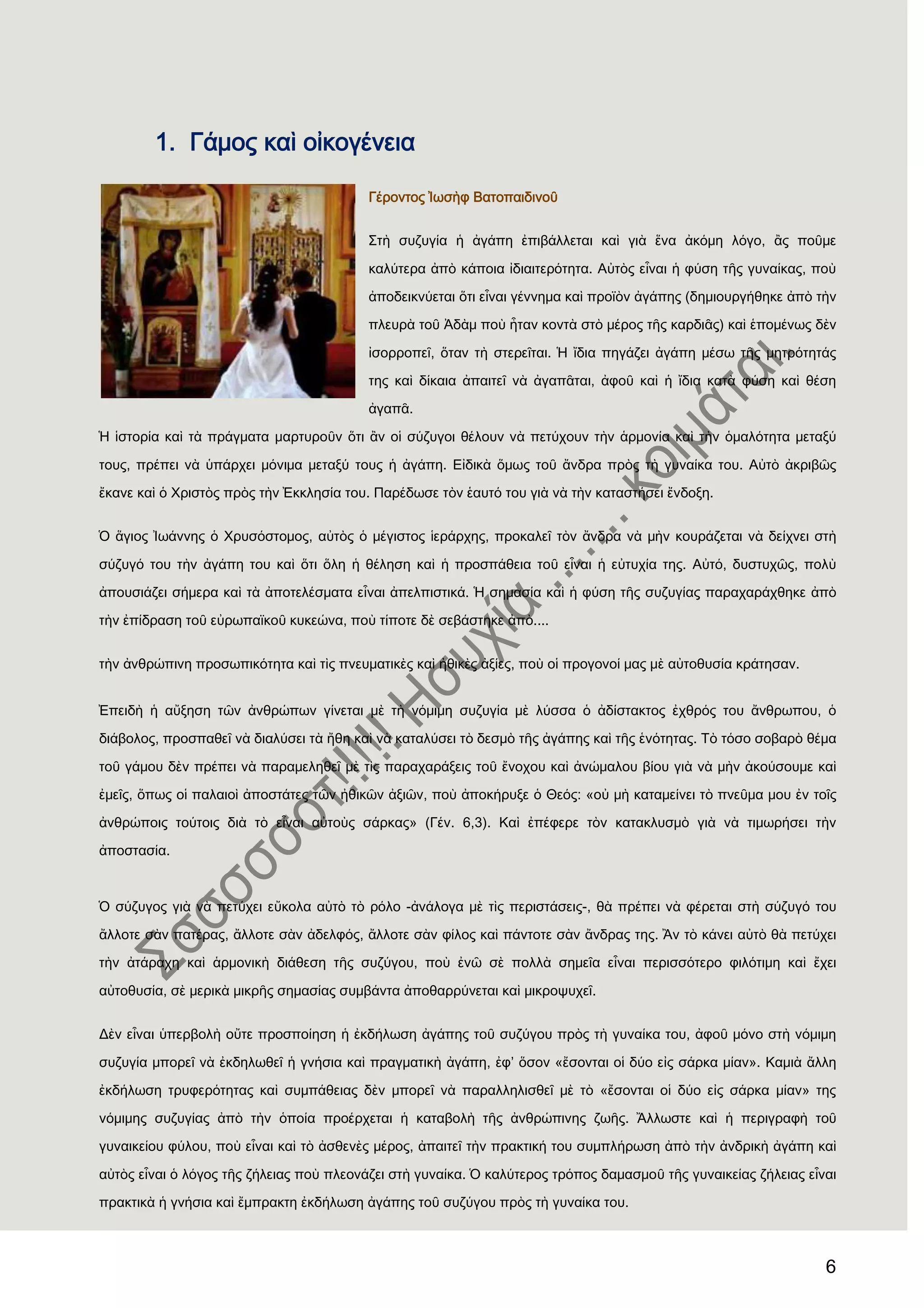 6
1. Γάμος καὶ οἰκογένεια
Γέροντος Ἰωσὴφ Βατοπαιδινοῦ
΢τὴ συζυγία ἟ ἀγάπη ἐπιβάλλεται καὶ γιὰ ἕνα ἀκόμη λόγο, ἂς ποῦμε
καλύτερα ἀπὸ κάποια ἰδιαιτερότητα. Αὐτὸς εἶναι ἟ φύση τῆς γυναίκας, ποὺ
ἀποδεικνύεται ὅτι εἶναι γέννημα καὶ προϊὸν ἀγάπης (δημιουργήθηκε ἀπὸ τὴν
πλευρὰ τοῦ Ἀδὰμ ποὺ ἦταν κοντὰ στὸ μέρος τῆς καρδιᾶς) καὶ ἑπομένως δὲν
ἰσορροπεῖ, ὅταν τὴ στερεῖται. Ἡ ἴδια πηγάζει ἀγάπη μέσω τῆς μητρότητάς
της καὶ δίκαια ἀπαιτεῖ νὰ ἀγαπᾶται, ἀφοῦ καὶ ἟ ἴδια κατὰ φύση καὶ θέση
ἀγαπᾶ.
Ἡ ἱστορία καὶ τὰ πράγματα μαρτυροῦν ὅτι ἂν οἱ σύζυγοι θέλουν νὰ πετύχουν τὴν ἁρμονία καὶ τὴν ὁμαλότητα μεταξύ
τους, πρέπει νὰ ὑπάρχει μόνιμα μεταξύ τους ἟ ἀγάπη. Εἰδικὰ ὅμως τοῦ ἄνδρα πρὸς τὴ γυναίκα του. Αὐτὸ ἀκριβῶς
ἔκανε καὶ ὁ Φριστὸς πρὸς τὴν ἖κκλησία του. Παρέδωσε τὸν ἑαυτό του γιὰ νὰ τὴν καταστήσει ἔνδοξη.
Ὁ ἅγιος Ἰωάννης ὁ Φρυσόστομος, αὐτὸς ὁ μέγιστος ἱεράρχης, προκαλεῖ τὸν ἄνδρα νὰ μὴν κουράζεται νὰ δείχνει στὴ
σύζυγό του τὴν ἀγάπη του καὶ ὅτι ὅλη ἟ θέληση καὶ ἟ προσπάθεια τοῦ εἶναι ἟ εὐτυχία της. Αὐτό, δυστυχῶς, πολὺ
ἀπουσιάζει σήμερα καὶ τὰ ἀποτελέσματα εἶναι ἀπελπιστικά. Ἡ σημασία καὶ ἟ φύση τῆς συζυγίας παραχαράχθηκε ἀπὸ
τὴν ἐπίδραση τοῦ εὐρωπαϊκοῦ κυκεώνα, ποὺ τίποτε δὲ σεβάστηκε ἀπὸ....
τὴν ἀνθρώπινη προσωπικότητα καὶ τὶς πνευματικὲς καὶ ἞θικὲς ἀξίες, ποὺ οἱ προγονοί μας μὲ αὐτοθυσία κράτησαν.
἖πειδὴ ἟ αὔξηση τῶν ἀνθρώπων γίνεται μὲ τὴ νόμιμη συζυγία μὲ λύσσα ὁ ἀδίστακτος ἐχθρός του ἄνθρωπου, ὁ
διάβολος, προσπαθεῖ νὰ διαλύσει τὰ ἢθη καὶ νὰ καταλύσει τὸ δεσμὸ τῆς ἀγάπης καὶ τῆς ἑνότητας. Σὸ τόσο σοβαρὸ θέμα
τοῦ γάμου δὲν πρέπει νὰ παραμεληθεῖ μὲ τὶς παραχαράξεις τοῦ ἔνοχου καὶ ἀνώμαλου βίου γιὰ νὰ μὴν ἀκούσουμε καὶ
ἐμεῖς, ὅπως οἱ παλαιοὶ ἀποστάτες τῶν ἞θικῶν ἀξιῶν, ποὺ ἀποκήρυξε ὁ Θεός: «οὐ μὴ καταμείνει τὸ πνεῦμα μου ἐν τοῖς
ἀνθρώποις τούτοις διὰ τὸ εἶναι αὐτοὺς σάρκας» (Γέν. 6,3). Καὶ ἐπέφερε τὸν κατακλυσμὸ γιὰ νὰ τιμωρήσει τὴν
ἀποστασία.
Ὁ σύζυγος γιὰ νὰ πετύχει εὔκολα αὐτὸ τὸ ρόλο -ἀνάλογα μὲ τὶς περιστάσεις-, θὰ πρέπει νὰ φέρεται στὴ σύζυγό του
ἄλλοτε σὰν πατέρας, ἄλλοτε σὰν ἀδελφός, ἄλλοτε σὰν φίλος καὶ πάντοτε σὰν ἄνδρας της. Ἂν τὸ κάνει αὐτὸ θὰ πετύχει
τὴν ἀτάραχη καὶ ἁρμονικὴ διάθεση τῆς συζύγου, ποὺ ἐνῶ σὲ πολλὰ σημεῖα εἶναι περισσότερο φιλότιμη καὶ ἔχει
αὐτοθυσία, σὲ μερικὰ μικρῆς σημασίας συμβάντα ἀποθαρρύνεται καὶ μικροψυχεῖ.
Δὲν εἶναι ὑπερβολὴ οὔτε προσποίηση ἟ ἐκδήλωση ἀγάπης τοῦ συζύγου πρὸς τὴ γυναίκα του, ἀφοῦ μόνο στὴ νόμιμη
συζυγία μπορεῖ νὰ ἐκδηλωθεῖ ἟ γνήσια καὶ πραγματικὴ ἀγάπη, ἐφ’ ὅσον «ἔσονται οἱ δύο εἰς σάρκα μίαν». Καμιὰ ἄλλη
ἐκδήλωση τρυφερότητας καὶ συμπάθειας δὲν μπορεῖ νὰ παραλληλισθεῖ μὲ τὸ «ἔσονται οἱ δύο εἰς σάρκα μίαν» της
νόμιμης συζυγίας ἀπὸ τὴν ὁποία προέρχεται ἟ καταβολὴ τῆς ἀνθρώπινης ζωῆς. Ἄλλωστε καὶ ἟ περιγραφὴ τοῦ
γυναικείου φύλου, ποὺ εἶναι καὶ τὸ ἀσθενὲς μέρος, ἀπαιτεῖ τὴν πρακτική του συμπλήρωση ἀπὸ τὴν ἀνδρικὴ ἀγάπη καὶ
αὐτὸς εἶναι ὁ λόγος τῆς ζήλειας ποὺ πλεονάζει στὴ γυναίκα. Ὁ καλύτερος τρόπος δαμασμοῦ τῆς γυναικείας ζήλειας εἶναι
πρακτικὰ ἟ γνήσια καὶ ἔμπρακτη ἐκδήλωση ἀγάπης τοῦ συζύγου πρὸς τὴ γυναίκα του.
 