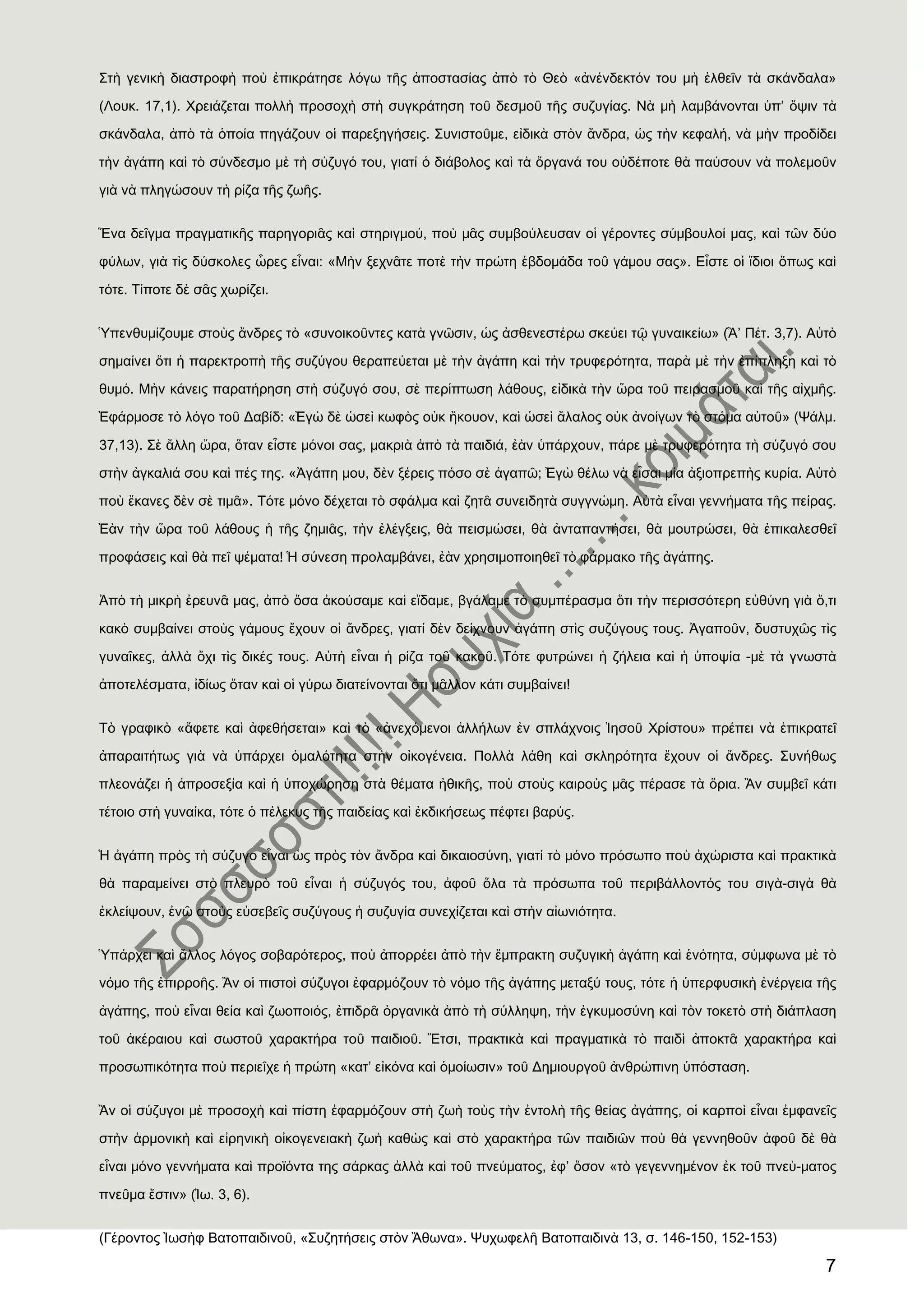 7
΢τὴ γενικὴ διαστροφὴ ποὺ ἐπικράτησε λόγω τῆς ἀποστασίας ἀπὸ τὸ Θεὸ «ἀνένδεκτόν του μὴ ἐλθεῖν τὰ σκάνδαλα»
(Λουκ. 17,1). Φρειάζεται πολλὴ προσοχὴ στὴ συγκράτηση τοῦ δεσμοῦ τῆς συζυγίας. Νὰ μὴ λαμβάνονται ὑπ’ ὄψιν τὰ
σκάνδαλα, ἀπὸ τὰ ὁποία πηγάζουν οἱ παρεξηγήσεις. ΢υνιστοῦμε, εἰδικὰ στὸν ἄνδρα, ὡς τὴν κεφαλή, νὰ μὴν προδίδει
τὴν ἀγάπη καὶ τὸ σύνδεσμο μὲ τὴ σύζυγό του, γιατί ὁ διάβολος καὶ τὰ ὄργανά του οὐδέποτε θὰ παύσουν νὰ πολεμοῦν
γιὰ νὰ πληγώσουν τὴ ρίζα τῆς ζωῆς.
Ἕνα δεῖγμα πραγματικῆς παρηγοριᾶς καὶ στηριγμού, ποὺ μᾶς συμβούλευσαν οἱ γέροντες σύμβουλοί μας, καὶ τῶν δύο
φύλων, γιὰ τὶς δύσκολες ὧρες εἶναι: «Μὴν ξεχνᾶτε ποτὲ τὴν πρώτη ἑβδομάδα τοῦ γάμου σας». Εἶστε οἱ ἴδιοι ὅπως καὶ
τότε. Σίποτε δὲ σᾶς χωρίζει.
Ὑπενθυμίζουμε στοὺς ἄνδρες τὸ «συνοικοῦντες κατὰ γνῶσιν, ὡς ἀσθενεστέρω σκεύει τῷ γυναικείω» (Ἃ’ Πέτ. 3,7). Αὐτὸ
σημαίνει ὅτι ἟ παρεκτροπὴ τῆς συζύγου θεραπεύεται μὲ τὴν ἀγάπη καὶ τὴν τρυφερότητα, παρὰ μὲ τὴν ἐπίπληξη καὶ τὸ
θυμό. Μὴν κάνεις παρατήρηση στὴ σύζυγό σου, σὲ περίπτωση λάθους, εἰδικὰ τὴν ὥρα τοῦ πειρασμοῦ καὶ τῆς αἰχμῆς.
἖φάρμοσε τὸ λόγο τοῦ Δαβίδ: «἖γὼ δὲ ὡσεὶ κωφὸς οὐκ ἢκουον, καὶ ὡσεὶ ἄλαλος οὐκ ἀνοίγων τὸ στόμα αὐτοῦ» (Χάλμ.
37,13). ΢ὲ ἄλλη ὥρα, ὅταν εἶστε μόνοι σας, μακριὰ ἀπὸ τὰ παιδιά, ἐὰν ὑπάρχουν, πάρε μὲ τρυφερότητα τὴ σύζυγό σου
στὴν ἀγκαλιά σου καὶ πές της. «Ἀγάπη μου, δὲν ξέρεις πόσο σὲ ἀγαπῶ; ἖γὼ θέλω νὰ εἶσαι μία ἀξιοπρεπὴς κυρία. Αὐτὸ
ποὺ ἔκανες δὲν σὲ τιμᾶ». Σότε μόνο δέχεται τὸ σφάλμα καὶ ζητᾶ συνειδητὰ συγγνώμη. Αὐτὰ εἶναι γεννήματα τῆς πείρας.
἖ὰν τὴν ὥρα τοῦ λάθους ἟ τῆς ζημιᾶς, τὴν ἐλέγξεις, θὰ πεισμώσει, θὰ ἀνταπαντήσει, θὰ μουτρώσει, θὰ ἐπικαλεσθεῖ
προφάσεις καὶ θὰ πεῖ ψέματα! Ἡ σύνεση προλαμβάνει, ἐὰν χρησιμοποιηθεῖ τὸ φάρμακο τῆς ἀγάπης.
Ἀπὸ τὴ μικρὴ ἐρευνᾶ μας, ἀπὸ ὅσα ἀκούσαμε καὶ εἴδαμε, βγάλαμε τὸ συμπέρασμα ὅτι τὴν περισσότερη εὐθύνη γιὰ ὅ,τι
κακὸ συμβαίνει στοὺς γάμους ἔχουν οἱ ἄνδρες, γιατί δὲν δείχνουν ἀγάπη στὶς συζύγους τους. Ἀγαποῦν, δυστυχῶς τὶς
γυναῖκες, ἀλλὰ ὄχι τὶς δικές τους. Αὐτὴ εἶναι ἟ ρίζα τοῦ κακοῦ. Σότε φυτρώνει ἟ ζήλεια καὶ ἟ ὑποψία -μὲ τὰ γνωστὰ
ἀποτελέσματα, ἰδίως ὅταν καὶ οἱ γύρω διατείνονται ὅτι μᾶλλον κάτι συμβαίνει!
Σὸ γραφικὸ «ἄφετε καὶ ἀφεθήσεται» καὶ τὸ «ἀνεχόμενοι ἀλλήλων ἐν σπλάχνοις Ἰησοῦ Φρίστου» πρέπει νὰ ἐπικρατεῖ
ἀπαραιτήτως γιὰ νὰ ὑπάρχει ὁμαλότητα στὴν οἰκογένεια. Πολλὰ λάθη καὶ σκληρότητα ἔχουν οἱ ἄνδρες. ΢υνήθως
πλεονάζει ἟ ἀπροσεξία καὶ ἟ ὑποχώρηση στὰ θέματα ἞θικῆς, ποὺ στοὺς καιροὺς μᾶς πέρασε τὰ ὅρια. Ἂν συμβεῖ κάτι
τέτοιο στὴ γυναίκα, τότε ὁ πέλεκυς τῆς παιδείας καὶ ἐκδικήσεως πέφτει βαρύς.
Ἡ ἀγάπη πρὸς τὴ σύζυγο εἶναι ὡς πρὸς τὸν ἄνδρα καὶ δικαιοσύνη, γιατί τὸ μόνο πρόσωπο ποὺ ἀχώριστα καὶ πρακτικὰ
θὰ παραμείνει στὸ πλευρὸ τοῦ εἶναι ἟ σύζυγός του, ἀφοῦ ὅλα τὰ πρόσωπα τοῦ περιβάλλοντός του σιγὰ-σιγὰ θὰ
ἐκλείψουν, ἐνῶ στοὺς εὐσεβεῖς συζύγους ἟ συζυγία συνεχίζεται καὶ στὴν αἰωνιότητα.
Ὑπάρχει καὶ ἄλλος λόγος σοβαρότερος, ποὺ ἀπορρέει ἀπὸ τὴν ἔμπρακτη συζυγικὴ ἀγάπη καὶ ἑνότητα, σύμφωνα μὲ τὸ
νόμο τῆς ἐπιρροῆς. Ἂν οἱ πιστοὶ σύζυγοι ἐφαρμόζουν τὸ νόμο τῆς ἀγάπης μεταξύ τους, τότε ἟ ὑπερφυσικὴ ἐνέργεια τῆς
ἀγάπης, ποὺ εἶναι θεία καὶ ζωοποιός, ἐπιδρᾶ ὀργανικὰ ἀπὸ τὴ σύλληψη, τὴν ἐγκυμοσύνη καὶ τὸν τοκετὸ στὴ διάπλαση
τοῦ ἀκέραιου καὶ σωστοῦ χαρακτήρα τοῦ παιδιοῦ. Ἔτσι, πρακτικὰ καὶ πραγματικὰ τὸ παιδὶ ἀποκτᾶ χαρακτήρα καὶ
προσωπικότητα ποὺ περιεῖχε ἟ πρώτη «κατ’ εἰκόνα καὶ ὁμοίωσιν» τοῦ Δημιουργοῦ ἀνθρώπινη ὑπόσταση.
Ἂν οἱ σύζυγοι μὲ προσοχὴ καὶ πίστη ἐφαρμόζουν στὴ ζωὴ τοὺς τὴν ἐντολὴ τῆς θείας ἀγάπης, οἱ καρποὶ εἶναι ἐμφανεῖς
στὴν ἁρμονικὴ καὶ εἰρηνικὴ οἰκογενειακὴ ζωὴ καθὼς καὶ στὸ χαρακτήρα τῶν παιδιῶν ποὺ θὰ γεννηθοῦν ἀφοῦ δὲ θὰ
εἶναι μόνο γεννήματα καὶ προϊόντα της σάρκας ἀλλὰ καὶ τοῦ πνεύματος, ἐφ’ ὅσον «τὸ γεγεννημένον ἐκ τοῦ πνεὺ-ματος
πνεῦμα ἔστιν» (Ἰω. 3, 6).
(Γέροντος Ἰωσὴφ Βατοπαιδινοῦ, «΢υζητήσεις στὸν Ἄθωνα». Χυχωφελῆ Βατοπαιδινὰ 13, σ. 146-150, 152-153)
 