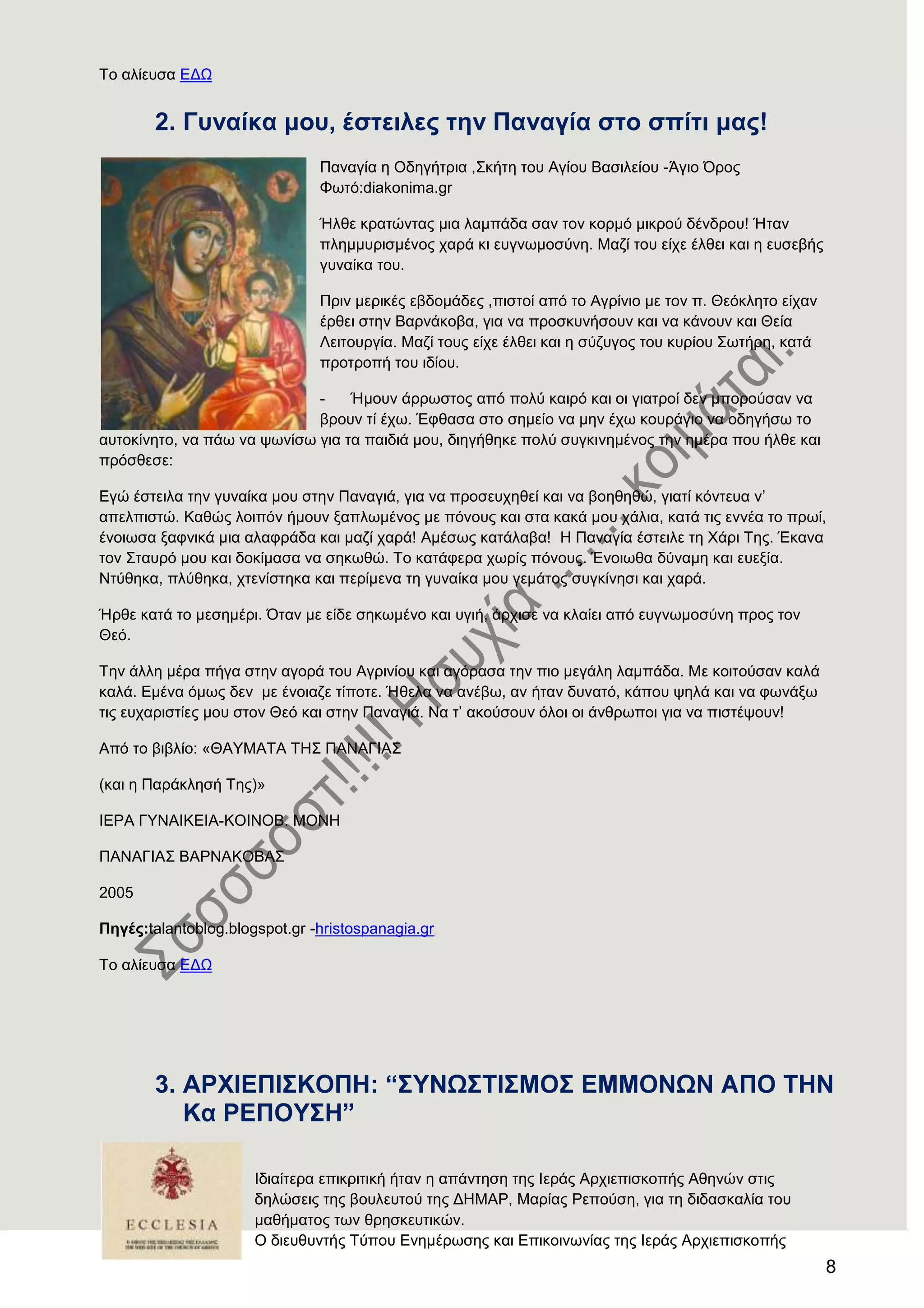 8
Σν αιίεπζα ΔΓΧ
2. Γπλαίθα κνπ, έζηεηιεο ηελ Παλαγία ζην ζπίηη καο!
Παλαγία ε Οδεγήηξηα ,΢θήηε ηνπ Αγίνπ Βαζηιείνπ -Άγην ΋ξνο
Φσηό:diakonima.gr
Ήιζε θξαηώληαο κηα ιακπάδα ζαλ ηνλ θνξκό κηθξνύ δέλδξνπ! Ήηαλ
πιεκκπξηζκέλνο ραξά θη επγλσκνζύλε. Μαδί ηνπ είρε έιζεη θαη ε επζεβήο
γπλαίθα ηνπ.
Πξηλ κεξηθέο εβδνκάδεο ,πηζηνί από ην Αγξίλην κε ηνλ π. Θεόθιεην είραλ
έξζεη ζηελ Βαξλάθνβα, γηα λα πξνζθπλήζνπλ θαη λα θάλνπλ θαη Θεία
Λεηηνπξγία. Μαδί ηνπο είρε έιζεη θαη ε ζύδπγνο ηνπ θπξίνπ ΢σηήξε, θαηά
πξνηξνπή ηνπ ηδίνπ.
- Ήκνπλ άξξσζηνο από πνιύ θαηξό θαη νη γηαηξνί δελ κπνξνύζαλ λα
βξνπλ ηί έρσ. Έθζαζα ζην ζεκείν λα κελ έρσ θνπξάγην λα νδεγήζσ ην
απηνθίλεην, λα πάσ λα ςσλίζσ γηα ηα παηδηά κνπ, δηεγήζεθε πνιύ ζπγθηλεκέλνο ηελ εκέξα πνπ ήιζε θαη
πξόζζεζε:
Δγώ έζηεηια ηελ γπλαίθα κνπ ζηελ Παλαγηά, γηα λα πξνζεπρεζεί θαη λα βνεζεζώ, γηαηί θόληεπα λ’
απειπηζηώ. Καζώο ινηπόλ ήκνπλ μαπισκέλνο κε πόλνπο θαη ζηα θαθά κνπ ράιηα, θαηά ηηο ελλέα ην πξσί,
έλνησζα μαθληθά κηα αιαθξάδα θαη καδί ραξά! Ακέζσο θαηάιαβα! Ζ Παλαγία έζηεηιε ηε Υάξη Σεο. Έθαλα
ηνλ ΢ηαπξό κνπ θαη δνθίκαζα λα ζεθσζώ. Σν θαηάθεξα ρσξίο πόλνπο. Έλνησζα δύλακε θαη επεμία.
Νηύζεθα, πιύζεθα, ρηελίζηεθα θαη πεξίκελα ηε γπλαίθα κνπ γεκάηνο ζπγθίλεζη θαη ραξά.
Ήξζε θαηά ην κεζεκέξη. ΋ηαλ κε είδε ζεθσκέλν θαη πγηή, άξρηζε λα θιαίεη από επγλσκνζύλε πξνο ηνλ
Θεό.
Σελ άιιε κέξα πήγα ζηελ αγνξά ηνπ Αγξηλίνπ θαη αγόξαζα ηελ πην κεγάιε ιακπάδα. Με θνηηνύζαλ θαιά
θαιά. Δκέλα όκσο δελ κε έλνηαδε ηίπνηε. Ήζεια λα αλέβσ, αλ ήηαλ δπλαηό, θάπνπ ςειά θαη λα θσλάμσ
ηηο επραξηζηίεο κνπ ζηνλ Θεό θαη ζηελ Παλαγηά. Να η’ αθνύζνπλ όινη νη άλζξσπνη γηα λα πηζηέςνπλ!
Από ην βηβιίν: «ΘΑΤΜΑΣΑ ΣΖ΢ ΠΑΝΑΓΗΑ΢
(θαη ε Παξάθιεζή Σεο)»
ΗΔΡΑ ΓΤΝΑΗΚΔΗΑ-ΚΟΗΝΟΒ. ΜΟΝΖ
ΠΑΝΑΓΗΑ΢ ΒΑΡΝΑΚΟΒΑ΢
2005
Πεγέο:talantoblog.blogspot.gr -hristospanagia.gr
Σν αιίεπζα ΔΓΧ
3. Α
Ηδηαίηεξα επηθξηηηθή ήηαλ ε απάληεζε ηεο Ηεξάο Αξρηεπηζθνπήο Αζελώλ ζηηο
δειώζεηο ηεο βνπιεπηνύ ηεο ΓΖΜΑΡ, Μαξίαο Ρεπνύζε, γηα ηε δηδαζθαιία ηνπ
καζήκαηνο ησλ ζξεζθεπηηθώλ.
Ο δηεπζπληήο Σύπνπ Δλεκέξσζεο θαη Δπηθνηλσλίαο ηεο Ηεξάο Αξρηεπηζθνπήο
 