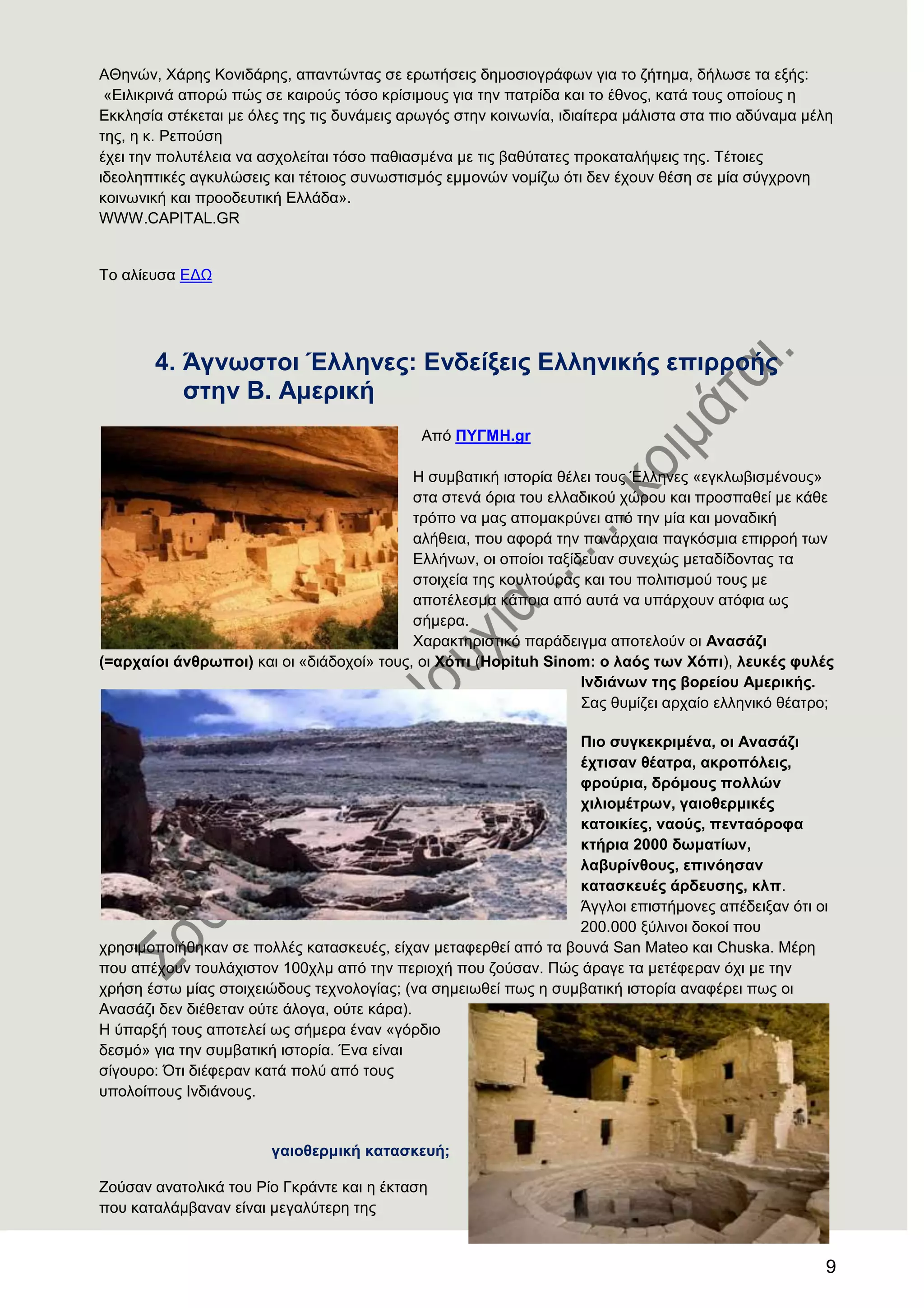 9
ΑΘελώλ, Υάξεο Κνληδάξεο, απαληώληαο ζε εξσηήζεηο δεκνζηνγξάθσλ γηα ην δήηεκα, δήισζε ηα εμήο:
«Δηιηθξηλά απνξώ πώο ζε θαηξνύο ηόζν θξίζηκνπο γηα ηελ παηξίδα θαη ην έζλνο, θαηά ηνπο νπνίνπο ε
Δθθιεζία ζηέθεηαη κε όιεο ηεο ηηο δπλάκεηο αξσγόο ζηελ θνηλσλία, ηδηαίηεξα κάιηζηα ζηα πην αδύλακα κέιε
ηεο, ε θ. Ρεπνύζε
έρεη ηελ πνιπηέιεηα λα αζρνιείηαη ηόζν παζηαζκέλα κε ηηο βαζύηαηεο πξνθαηαιήςεηο ηεο. Σέηνηεο
ηδενιεπηηθέο αγθπιώζεηο θαη ηέηνηνο ζπλσζηηζκόο εκκνλώλ λνκίδσ όηη δελ έρνπλ ζέζε ζε κία ζύγρξνλε
θνηλσληθή θαη πξννδεπηηθή Διιάδα».
WWW.CAPITAL.GR
Σν αιίεπζα ΔΓΧ
4. Άγλσζηνη Έιιελεο: Δλδείμεηο Διιεληθήο επηξξνήο
ζηελ Β. Ακεξηθή
Από ΠΤΓΜΖ.gr
Ζ ζπκβαηηθή ηζηνξία ζέιεη ηνπο Έιιελεο «εγθισβηζκέλνπο»
ζηα ζηελά όξηα ηνπ ειιαδηθνύ ρώξνπ θαη πξνζπαζεί κε θάζε
ηξόπν λα καο απνκαθξύλεη από ηελ κία θαη κνλαδηθή
αιήζεηα, πνπ αθνξά ηελ παλάξραηα παγθόζκηα επηξξνή ησλ
Διιήλσλ, νη νπνίνη ηαμίδεπαλ ζπλερώο κεηαδίδνληαο ηα
ζηνηρεία ηεο θνπιηνύξαο θαη ηνπ πνιηηηζκνύ ηνπο κε
απνηέιεζκα θάπνηα από απηά λα ππάξρνπλ αηόθηα σο
ζήκεξα.
Υαξαθηεξηζηηθό παξάδεηγκα απνηεινύλ νη Αλαζάδη
(=αξραίνη άλζξσπνη) θαη νη «δηάδνρνί» ηνπο, νη Υφπη (Hopituh Sinom: ν ιαφο ησλ Υφπη), ιεπθέο θπιέο
Ηλδηάλσλ ηεο βνξείνπ Ακεξηθήο.
΢αο ζπκίδεη αξραίν ειιεληθό ζέαηξν;
Πην ζπγθεθξηκέλα, νη Αλαζάδη
έρηηζαλ ζέαηξα, αθξνπφιεηο,
θξνχξηα, δξφκνπο πνιιψλ
ρηιηνκέηξσλ, γαηνζεξκηθέο
θαηνηθίεο, λανχο, πεληαφξνθα
θηήξηα 2000 δσκαηίσλ,
ιαβπξίλζνπο, επηλφεζαλ
θαηαζθεπέο άξδεπζεο, θιπ.
Άγγινη επηζηήκνλεο απέδεημαλ όηη νη
200.000 μύιηλνη δνθνί πνπ
ρξεζηκνπνηήζεθαλ ζε πνιιέο θαηαζθεπέο, είραλ κεηαθεξζεί από ηα βνπλά San Mateo θαη Chuska. Μέξε
πνπ απέρνπλ ηνπιάρηζηνλ 100ρικ από ηελ πεξηνρή πνπ δνύζαλ. Πώο άξαγε ηα κεηέθεξαλ όρη κε ηελ
ρξήζε έζησ κίαο ζηνηρεηώδνπο ηερλνινγίαο; (λα ζεκεησζεί πσο ε ζπκβαηηθή ηζηνξία αλαθέξεη πσο νη
Αλαζάδη δελ δηέζεηαλ νύηε άινγα, νύηε θάξα).
Ζ ύπαξμή ηνπο απνηειεί σο ζήκεξα έλαλ «γόξδην
δεζκό» γηα ηελ ζπκβαηηθή ηζηνξία. Έλα είλαη
ζίγνπξν: ΋ηη δηέθεξαλ θαηά πνιύ από ηνπο
ππνινίπνπο Ηλδηάλνπο.
γαηνζεξκηθή θαηαζθεπή;
Ενύζαλ αλαηνιηθά ηνπ Ρίν Γθξάληε θαη ε έθηαζε
πνπ θαηαιάκβαλαλ είλαη κεγαιύηεξε ηεο
 