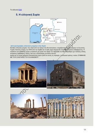 11
Σν αιίεπζα ΔΓΧ
5. Ζ ειιεληθή ΢πξία
Δείηε θωηνγξαθίεο ειιεληθώλ κλεκείωλ ζηελ Σπξία
Κνηηάμηε ειιεληθά κλεκεία, πνπ πέξα από ηνλ θόζκν πνπ ζα ζθνηώζνπλ, εηνηκάδνληαη λα θαηαζηξέςνπλ νη ΢ησληζηέο.
Σπραίν; Καλέλαο ζηόρνο ησλ ΖΠΑ από ηελ ΢εξβία θαη ην Ηξάθ κέρξη ζήκεξα δελ ζηεξείην ειιεληθνύ ελδηαθέξνληνο. Ή
επξόθεηην γηα νξζόδνμε ρώξα ή επξόθεηην γηα ρώξα πνπ έθεξε ηελ ζθξαγίδα ηνπ Μεγαιέμαλδξνπ (κε πνιινύο επίζεο
ηζηνξηθνύο νξζνδόμνπο λανύο). Καη ελώ ν Διιεληζκόο ρηππηέηαη παληνύ,
αθόκα θαη ηα όπνηα ςήγκαηα ειιεληθόηεηαο έρνπλ κείλεη ζε απηέο ηηο πεξηνρέο, ην ειιεληθό θξάηνο ηη θάλεη; ΢ΤΜΜΑΥΔΗ
ΜΔ ΣΟΤ΢ ΟΛΔΣΖΡΔ΢ ΣΟΤ ΔΛΛΖΝΗ΢ΜΟΤ!
 