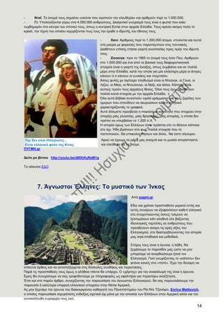 14
- Νηατ: Σν όλνκά ηνπο ζεκαίλεη «εθείλνη πνπ αγαπνύλ ηελ ειεπζεξία» θαη αξηζκνύλ πεξί ην 1.000.000.
- Γη: Τπνινγίδνληαη γύξσ ζηα 4.050.000 αλζξώπνπο. Γηαθξηηηθό γλώξηζκά ηνπο είλαη ε θσηηά πνπ θαίεη
λπρζεκεξόλ ζην θέληξν ηνπ ζπηηηνύ ηνπο, όπσο ε θεληξηθή Δζηία ζηελ αξραία Διιάδα. Σνπο αξέζεη αθόκε πνιύ ην
θξαζί, ηελ ηέρλε ηνπ νπνίνπ ηζρπξίδνληαη πσο ηνπο ηελ έκαζε ν ηδξπηήο ηνπ έζλνπο ηνπο.
- Υαλη: Αξηζκνύο πεξί ην 1.300.000 άηνκα, ληύλνληαη θαη απηνί
ζηα καύξα κε θνξεζηέο πνπ παξαπέκπνπλ ζηηο πνληηαθέο.
Γηαζέηνπλ επίζεο εηήζηα γηνξηή νηλνπνζίαο πξνο ηηκήλ ηνπ ηδξπηή
ηνπο.
- Ενπαλγθ: πξηλ ην 1965 ην όλνκά ηνπο ήηαλ Πνπ. Αξηζκνύλ
ζην 1.000.000 θαη έλα από ηα βαζηθά ηνπο δηαθνξνπνηεηηθά
ζηνηρεία είλαη ε γηνξηή ηεο άλνημεο, όπσο ζπκβαίλεη θαη ζε πνιιά
κέξε ζηελ Διιάδα, θαηά ηελ νπνία γηα κία νιόθιεξε κέξα νη άληξεο
θάλνπλ ό,ηη θάλνπλ νη γπλαίθεο θαη ηνύκπαιηλ.
Άιιεο θπιέο κε ιηγόηεξν πιεζπζκό είλαη νη Νηεαλγθ, νη Γνπα, νη
Ληδνπ, νη Μηαν, νη Νηνπινλγθ, νη Ναμη, θαη άιινη. Κάπνηνη από
απηνύο ηηκνύλ ηνπο αξραίνπο ζενύο. ΋ινη ηνπο όκσο δηαζέηνπλ
πνιιά θνηλά ζηνηρεία κε ηελ αξραία Διιάδα.
΋ια απηά βέβαηα ζπληζηνύλ «ςηιά γξάκκαηα» γηα ηνπο μεξόιεο ησλ
εκεξώλ πνπ ζπεύδνπλ λα αθπξώζνπλ θάζεηη ειιεληθό
ραξαθηεξίδνληάο ην γξαθηθό.
Απηό άιισζηε πξεζβεύεη ε παγθόζκηα θνηλόηεηα πνπ ζηνρεύεη ζηελ
ύπαξμε κίαο γιώζζαο, κίαο ζξεζθείαο, κίαο ηζηνξίαο, ε νπνία δελ
πξέπεη λα ππεξβαίλεη ην 1.200 π.Υ.
Ζ ηζηνξία όκσο ησλ Διιήλσλ είλαη ηεξάζηηα είηε ην ζέινπλ θάπνηνη
είηε όρη. Ήδε βγαίλνπλ ζην θσο πνιιά ζηνηρεία πνπ ην
πηζηνπνηνύλ. Θα επαθνινπζήζνπλ θαη άιια.. Να είζηε ζίγνπξνη.
Αξθεί λα έρνπκε ηα κάηηα καο αλνηρηά θαη ην κπαιό απεξίζπαζην
θαη ειεύζεξν λα ηα δνύκε.
ΠΤΓΜΖ.gr
Γείηε ξν βίληεν http://youtu.be/d8DhKyRaM1g
Σν αιίεπζα ΔΓΧ
7. Άγλσζηνη Έιιελεο: Σν κπζηηθφ ησλ Ίλθαο
Από pygmi.gr
Δδώ θαη ρξόληα πξνζπαζνύλ κεξηθνί εληόο θαη
εθηόο ζπλόξσλ λα εμαθαλίζνπλ θαζεηί ειιεληθό
είηε ζηνρνπνηώληαο όζνπο ηνικνύλ λα
μεζηνκίζνπλ θάηη αιεζηλό είηε βάδνληαο
ηδενινγηθέο ηακπέιεο ζε αλζξώπνπο πνπ
πξεζβεύνπλ αθόκε ηηο ηεξέο αμίεο ηνπ
Διιεληζκνύ, είηε δηαζηξεβιώλνληαο ηελ ηζηνξία
καο ζηγά ζηαδηαθά θαη κεζνδηθά.
΢ηόρνο ηνπο είλαη ε άγλνηα, ε ιήζε. Να
μεράζνπκε ην παξειζόλ καο ώζηε λα κελ
κπνξνύκε λα αλνξζώζνπκε μαλά ηνλ
Διιεληζκό. Γηαηί γλσξίδνληαο ην «θάπνηε» δελ
θηάλεη θαλείο ζην «πνηέ». Έρεη ηελ δύλακε λα
ζηέθεηαη όξζηνο θαη λα αληαπεμέξρεηαη ζηηο δύζθνιεο ζπλζήθεο θαη πεξηζηάζεηο.
Παξά ηηο πξνζπάζεηέο ηνπο όκσο ε αιήζεηα πάληα ζα ππάξρεη. Ο «ράξηεο» γηα ηελ αλαθάιπςή ηεο είλαη ε έξεπλα.
Δκείο ζα ζπλερίζνπκε λα ζαο ηξνθνδνηνύκε κε πιεξνθνξίεο σο εθαιηήξην γηα πεξαηηέξσ αλαδήηεζε.
Έηζη θαη ζην παξόλ άξζξν, ζπλερίδνληαο ηελ παξνπζίαζε ηνπ άγλσζηνπ Διιεληζκνύ, ζα ζαο παξνπζηάζνπκε ηελ
παξνπζία ή θαιύηεξα επηξξνή ειιεληθνύ ζηνηρείνπ ζηελ Νόηηα Ακεξηθή.
Αο κελ μερλάκε ηελ έξεπλα ηνπ δηαθεθξηκέλνπ θαζεγεηή ηνπ Παλεπηζηεκίνπ ηνπ Ρίν Νηε Σδαλέηξν, Enrico Mattievich,
ν νπνίνο παξνπζίαζε ηζρπξόηαηεο ελδείμεηο ζρεηηθά όρη κόλν κε ηελ απνηθία ησλ Διιήλσλ ζηελ Ακεξηθή αιιά θαη ηελ
ζπλαθόινπζε θπξηαξρία ηνπο εθεί.
Όρη δελ είλαη Ζπεηξψηεο…
Δίλαη ειιεληθφ θχιν ηεο Κίλαο
 