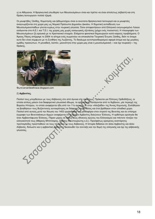 18
γ) νη Αζίγγαλνη. Ζ ζξεζθεπηηθή ειεπζεξία ησλ Μνπζνπικάλσλ είλαη θαη πξέπεη λα είλαη απνιύησο ζεβαζηή θαη ζηε
Θξάθε ιεηηνπξγνύλ πνιιά ηδακηά.
Οη κνπθηήδεο Ξάλζεο, Κνκνηελήο θαη Γηδπκνηείρνπ είλαη νη αλώηαηνη ζξεζθεπηηθνί ιεηηνπξγνί θαη νη κνπθηείεο
αλαγλσξίδνληαη ζηε ρώξα καο σο Ννκηθά Πξόζσπα Γεκνζίνπ Γηθαίνπ. Ζ δεκνηηθή εθπαίδεπζε ησλ
Μνπζνπικαλνπαίδσλ γίλεηαη θπξίσο ζηελ ηνπξθηθή γιώζζα. ΋ζνη απνθνηηήζνπλ από Διιεληθό ελεγλσξηζκέλν Λύθεην
εηζάγνληαη ζηα Α.Δ.Η. θαη Σ.Δ.Η. ηεο ρώξαο καο ρσξίο εηζαγσγηθέο εμεηάζεηο (κέρξη ελόο πνζνζηνύ). Ζ πιεηνςεθία ησλ
Μνπζνπικάλσλ δή εηξεληθά κε ην Υξηζηηαληθό ζηνηρείν. Διάρηζηνη θαλαηηθνί δεκηνπξγνύλ θαηά θαηξνύο πξνβιήκαηα. Ο
Άξεηνο Πάγνο απέξξηςε ην 2004 ην αίηεκα ελόο ζσκαηείνπ λα απνθαιείηαη Σνπξθηθή Έλσζε Ξάλζεο, δηόηη ην όλνκα
απηό δελ είλαη ζύκθσλν κε ηε ΢πλζήθε ηεο Λσδάλλεο. Σν δηθαίσκα απηνπξνζδηνξηζκνύ αθνξά άηνκα θαη όρη κεγάιεο
νκάδεο πξνζώπσλ. Ζ κνλαδηθή, ινηπόλ, κεηνλόηεηα ζηελ ρώξα καο είλαη ε κνπζνπικαληθή —θαη όρη ηνπξθηθή— ηεο
Θξάθεο.
Φσηό:arvanitesthrace.blogspot.com
2) Αξβαλίηεο.
Πνιινί ηνπο κπεξδεύνπλ κε ηνπο Αιβαλνύο είηε από άγλνηα είηε ζθνπίκσο. Πξόθεηηαη γηα Έιιελεο Οξζνδόμνπο, νη
νπνίνη απιώο κηινύλ έλα δηαθνξεηηθό γισζζηθό ηδίσκα, ηα αξβαλίηηθα. Καηάγνληαη από ην Άξβαλνλ, κία πεξηνρή ηεο
Βνξείνπ Ζπείξνπ, ην νπνίν αλαθέξεηαη ήδε από ηνλ 11ν αηώλα κ.Υ. ζηελ «Αιεμηάδα» ηεο Άλλαο Κνκλελήο. Δθιήζεζαλ
λα βνεζήζνπλ ηνπο Βπδαληηλνύο απηνθξάηνξεο ζε δηάθνξεο πεξηζηάζεηο θαη έηζη βξέζεθαλ ζηνλ ειιαδηθό ρώξν.
Πνιινί από απηνύο κεηά ηελ Άισζε ηνπ 1453 εξγάζζεθαλ σο κηζζνθόξνη ζηνλ ζηξαηό ηεο Βελεηίαο θαη ζε επίζεκα
έγγξαθα ησλ Βελεηζηάληθσλ Αξρώλ αλαθέξεηαη όηη νη ίδηνη νη Αξβαλίηεο δειώλνπλ Έιιελεο. Ζ νξζόηεξε νξνινγία ζα
ήηαλ Αξβαληηόθσλνη Έιιελεο. Πήξαλ κέξνο ζε όινπο ηνπο εζληθνύο αγώλεο ηνπ Διιεληζκνύ θαη πάληνηε ηόληδαλ ηελ
ειιεληθόηεηά ηνπο (Μάξθνο Μπόηζαξεο, Παύινο Κνπληνπξηώηεο θ.ά.). Πξνζθάησο νξηζκέλεο αληζηόξεηεο
πξνπαγάλδεο πξνζπαζνύλ λα ηνπο ηαπηίζνπλ κε ηνπο Αιβαλνύο. Ζ Ηζηνξία δηδάζθεη όηη άιιν Αξβαλίηεο θαη άιιν
Αιβαλόο. Άιισζηε θαη ε αξβαλίηηθε δηάιεθηνο αθνινπζεί ηελ ζύληαμε θαη ηελ δνκή ηεο ειιεληθήο θαη όρη ηεο αιβαληθήο
γιώζζαο.
 