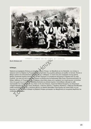 20
Φσηό:.lithoksou.net
4) Βιάρνη.
Πξόθεηηαη γηα αθξαηθλείο Έιιελεο κε θαηαγσγή από ηελ Ήπεηξν, ηελ Μαθεδνλία θαη ηελ Θεζζαιία, ησλ νπνίσλ νη
πξόγνλνη θαηά ηελ δηάξθεηα ηεο Ρσκαηνθξαηίαο ππεξέηεζαλ ζηηο ξσκατθέο θάιαγγεο θαη έκαζαλ ηα ιαηηληθά. Έθηνηε νη
Βιάρνη νκηινύλ έλα ειιελνιαηηληθό γισζζηθό ηδίσκα, ηα Βιάρηθα, ην νπνίν είλαη κόλν πξνθνξηθό θαη όρη γξαπηό.
Βιάρνο νπζηαζηηθά ζεκαίλεη ιαηηλόθσλνο. Οη ίδηνη πξνηηκνύλ λα νλνκάδνληαη Αξσκνύλνη ή Αξκάλνη από ηελ ιέμε
Ρσκαλία, πνπ είλαη έλα από ηα ηζηνξηθά νλόκαηα ηεο Βπδαληηλήο Απηνθξαηνξίαο (Νέα Ρώκε- Κσλζηαληηλνύπνιε). Οη
Βιάρνη ηαμίδεπαλ επί Σνπξθνθξαηίαο ζε δηάθνξεο επξσπατθέο ρώξεο θαη ηα ρξήκαηα πνπ ζπγθέληξσλαλ ηα έζηειλαλ
πίζσ ζηα ρσξηά ηνπο λα θηηζζεί ε Οξζόδνμε Δθθιεζία θαη ειιεληθό ζρνιείν. Αληηζηάζεθαλ ζζελαξά ζε θάζε
πξνπαγάλδα πνπ επηρεηξνύζε λα ηνπο πείζεη νηη δελ ήηαλ Έιιελεο. ΢εκαληηθνί Δζληθνί Δπεξγέηεο ηνπ Διιεληζκνύ
ππήξμαλ Βιαρόθσλνη, όπσο ν ΢ίλαο (Αθαδεκία), ν Εάππαο (Εάπεην), ν Αξζάθεο (Αξζάθεην), ν Αβέξσθ (Παλαζελατθό
ζηάδην θαη ζσξεθηό Αβέξσθ), νη δσξεηέο-ηδξπηέο ηνπ Δζληθνύ Μεηζνβίνπ Πνιπηερλείνπ θαη πνιινί άιινη. Αο κελ
μερλνύκε όηη ηνλ 18ν αηώλα νη Βιάρνη ηεο Βνξείνπ Ζπείξνπ κεηέηξεςαλ ηελ Μνζρόπνιε ζε πλεπκαηηθή Αθξόπνιε ηνπ
ππνδνύινπ Διιεληζκνύ.
 