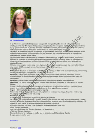 23
Dr. Lorna Robinson
Ζ Γξ Ρόκπηλζνλ, ε νπνία ζα δηδάμεη αξρηθά κία ώξα θάζε δεύηεξε εβδνκάδα, είπε: «Οη άλζξσπνη κπνξεί λα
απνζαξξύλνληαη ζηελ ηδέα ηεο εθκάζεζεο κηαο γιώζζαο πνπ έρεη έλα δηαθνξεηηθό αιθάβεην. ΢ηελ πξαγκαηηθόηεηα,
όκσο, έρνπκε δηαπηζηώζεη όηη, ελώ έρεη πξνζηεζεί κία επηπιένλ δηάζηαζε ζηελ εθπαίδεπζε, νη άλζξσπνη κπαίλνπλ
πνιύ γξήγνξα ζην θιίκα θαη πξαγκαηηθά απνιακβάλνπλ ηε κεηαιακπάδεπζε ηεο γλώζεο».
Οη καζεηέο ζα δηδάζθνληαη όρη κόλν ην αιθάβεην, ηε γξακκαηηθή θαη ην ιεμηιόγην, αιιά ζα κάζνπλ επίζεο θαη γηα ηνλ
αξραίν ειιεληθό πνιηηηζκό, ζπκπεξηιακβαλνκέλεο ηεο αλάπηπμεο ησλ Οιπκπηαθώλ Αγώλσλ, ηηο θσκσδίεο ηνπ
Αξηζηνθάλε θαη γεληθά ην αξραίν Γξάκα.
Παξά ην όηη έρεη γίλεη κεγάιε θακπάληα θαη πξνώζεζε ησλ Λαηηληθώλ ζηα ζρνιεία, ε Γξ. Ρόκπηλζνλ πηζηεύεη όηη ε
Διιεληθή ζα κπνξνύζε λα μεπεξάζεη ζε δεκνηηθόηεηα ηα ιαηηληθά επεηδή νη άλζξσπνη ηείλνπλ λα ηε ζεσξνύλ πην
ζπλαξπαζηηθή θαη ελδηαθέξνπζα θαη δηαθαηέρνληαη από δένο θαη γνεηεία γηα ηνπο κύζνπο θαη ηε θηινζνθία ησλ
αξραίσλ Διιήλσλ.
Άιισζηε, όπσο γξάθνπλ θαη ζηα blogs γηα ην ζέκα απηό, δελ ππάξρεη ηνκέαο πνπ λα κελ είρε αλαπηπρζεί πιήξσο
ζηελ Αξραία Διιάδα θαη λα κελ απνηειεί αθεηεξία γηα νηηδήπνηε θάλνπκε ηώξα.
Αληηγξάθνπκε:
Μαζεκαηηθά – ΢ύκθσλα κε ην ζεώξεκα ηνπ Ππζαγόξα, ζε έλα ηξίγσλν δεμηά γσλία ηνπ ηεηξαγώλνπ ηεο ππνηείλνπζαο
ηζνύηαη κε ην άζξνηζκα ησλ ηεηξαγώλσλ ησλ άιισλ δύν πιεπξώλ.
Δπηζηήκε – Ο Αξρηκήδεο παξαηήξεζε όηη ην επίπεδν ηνπ λεξνύ ζην κπάλην, ζεκείσζε άλνδν πήξε κέζα θαη
ζπλεηδεηνπνίεζα όηη απηό ην απνηέιεζκα ζα κπνξνύζε λα ρξεζηκνπνηεζεί γηα ηνλ πξνζδηνξηζκό ηνπ όγθνπ ησλ
αληηθεηκέλσλ.
Ηζαγέλεηα - Ζ Αζήλα ήηαλ ε πξώηε γλσζηή δεκνθξαηία, όπνπ νη πνιίηεο ςήθηδαλ γηα ηε λνκνζεζία.
Αζιεηηζκφο - Οη πξώηνη Οιπκπηαθνί Αγώλεο ήηαλ κηα ζεηξά αζιεηηθώλ αγώλσλ γηα ηηο πόιεηο-θξάηε ηεο αξραίαο
Διιάδα.
Ηζηνξία – Ζξόδνηνο ζεσξήζεθε σο ν «παηέξαο ηεο Ηζηνξίαο» ζην δπηηθό πνιηηηζκό θαη ήηαλ ν πξώηνο ηζηνξηθόο
γλσζηή γηα ηε ζπιινγή πιηθώλ, δνθηκώλ αθξίβεηά ηνπο θαη ζα ηα εκθαλίδνπλ σο αθήγεζε.
Ηαηξηθή – Ο Ηππνθξάηεο ζεσξείηαη ν παηέξαο ηεο Ηαηξηθήο.
Φηινζνθία – Ο ΢σθξάηεο, κεηαμύ πνιιώλ άιισλ θηινζόθσλ θαη ζνθώλ ηεο επνρήο, ζεσξείηαη ν παηέξαο ηεο
Φηινζνθίαο. Καη ν θαηάινγνο είλαη αηέιεησηνο.
Καη θάηη γηα ην ηέινο:
Ο θαζεγεηήο ηνπ Παλεπηζηεκίνπ ηεο ΢νξβόλεο Κάξνινο Φσξηέι είπε:
«Ζ Διιεληθή έρεη νκνηνγέλεηα ζαλ ηελ Γεξκαληθή, είλαη όκσο πην πινύζηα από απηήλ. Έρεη ηελ ζαθήλεηα ηεο Γαιιηθήο,
έρεη όκσο κεγαιύηεξε αθξηβνινγία. Δίλαη πην επιύγηζηε από ηελ Ηηαιηθή θαη πνιύ πην αξκνληθή από ηελ Ηζπαληθή. Έρεη
δειαδή όηη ρξεηάδεηαη γηα λα ζεσξεζεί ε σξαηόηεξε γιώζζα ηεο Δπξώπεο.»
«Γάζθαιε», ξώηεζαλ ηνλ Γθαίηε, «ηη λα δηαßάζνπµε γηα λα γίλνπµε ζνθνί όπσο εζύ;»
«Σνπο Έιιελεο θιαζηθνύο».
«Καη όηαλ ηειεηώζνπµε ηνπο Έιιελεο θιαζηθνύο ηη λα δηαßάζνπµε;»
«Πάιη ηνπο Έιιελεο θιαζηθνύο.»
Μήπσο ζα έπξεπε λα ζηείινπκε ηα παηδηά καο λα ζπνπδάζνπλ Διιεληθά ζηελ Αγγιία;
E θπξία Γηακαληνπνύινπ καο;
e-fungus.gr
Σν αιίεπζα ΔΓΧ
 