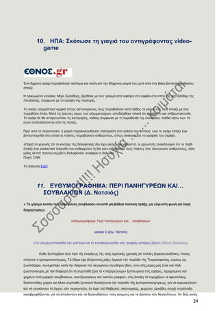 24
10. ΖΠΑ: ΢θφησζε ηε γηαγηά ηνπ αληηγξάθνληαο video-
game
Έλα 8ρξνλν αγόξη ππξνβόιεζε ζθόπηκα θαη ζθόησζε ηελ 90ρξνλε γηαγηά ηνπ κεηά από έλα βίαην βηληενπαηρλίδη πνπ
έπαηδε.
Ζ ειηθησκέλε γπλαίθα, Μαξί ΢κνύζεξο, βξέζεθε κε έλα ηξαύκα από ζθαίξα ζην θεθάιη ζην ζπίηη ηεο ζην ΢ιόζεξ ηεο
Λνπηδηάλαο, ζύκθσλα κε ην ζεξίθε ηεο πεξηνρήο.
Σν αγόξη, ηζρπξίζηεθε αξρηθά ζηνπο αζηπλνκηθνύο πσο ππξνβόιεζε θαηά ιάζνο ηε γηαγηά ηνπ, ελώ έπαηδε κε έλα
ππξνβόιν όπιν. Μεηά ηηο έξεπλεο όκσο ησλ αμησκαηνύρσλ, απνδείρζεθε ηειηθά όηη επξόθεηην γηα αλζξσπνθηνλία.
Σν αγόξη δε ζα αληηκεησπίζεη ηηο θαηεγνξίεο, θαζώο ζύκθσλα κε ηε λνκνζεζία ηεο Λνπηδηάλα, παηδηά θάησ ησλ 10
εηώλ απαιιάζζνληαη από ηηο πνηλέο.
Πξηλ από ην πεξηζηαηηθό, ε γηαγηά παξαθνινπζνύζε ηειεόξαζε ζην ζαιόλη ηνπ ζπηηηνύ, ελώ ην αγόξη έπαηδε έλα
βηληενπαηρλίδη ζην νπνίν νη παίθηεο ππξνβνινύλ αλζξώπνπο, όπσο αλαθνίλσζε ην γξαθείν ηνπ ζεξίθε.
«Παξά ην γεγνλόο όηη ην θίλεηξν ηεο δνινθνλίαο δελ έρεη αθόκε δηεπθξηληζηεί, νη εξεπλεηέο αλαθάιπςαλ όηη ην παηδί
έπαηδε έλα ξεαιηζηηθό παηρλίδη πνπ ελζαξξύλεη ηε βία θαη επηβξαβεύεη ηνπο παίθηεο πνπ ζθνηώλνπλ αλζξώπνπο, ιίγα
κόιηο ιεπηά πξνηνύ ζπκβεί ε δνινθνλία» αλαθέξεη ε δήισζε.
Πεγή: CNN
Σν αιίεπζα ΔΓΧ
11. ΔΤΘΤΜΟΓΡΑΦΖΜΑ: ΠΔΡΗ ΠΑΝΖΓΤΡΔΩΝ ΚΑΗ…
΢ΟΤΒΛΑΚΗΩΝ (Γ. Ναηζηφο)
« Σὸ ψήσιμο λοιπὸν τοῦ προσφιλοῦς σουβλακίου συνιστᾶ μία βαθειὰ πολιτικὴ πράξη, μία εὔγευστη φωνὴ καὶ ὀσμὴ
διαμαρτυρίας».
εὐθυμογράφημα: Περὶ πανηγύρεων καί… σουβλακίων
γράφει ὁ Δημ. Νατσιός
«Σὸ ὑπερεμπίπλασθαι τὴν γαστέρα καὶ τὸ καταβαρύνεσθαι ταῖς τροφαῖς κατάρας ἄξιον» (Μέγας Βασίλειος)
. Κάθε ΢επτέμβριο λίγο πρὸ τῆς ἐνάρξεως τῆς νέας σχολικῆς χρονιᾶς σὲ πολλὲς βορειοελλαδίτικες πόλεις
στήνεται ἟ ἐμποροπανήγυρις. Σὸ ἔθιμο ἔχει βυζαντινὲς ρίζες ἢκμασε τὴν περίοδο τῆς Σουρκοκρατίας, κυρίως ὡς
ζωοπάζαρο, συνεχίστηκε κατὰ τὴν διάρκεια τοῦ λεγομένου ἐλευθέρου βίου, ἐνῶ στὶς μέρες μας εἶναι καὶ πάλι
ζωοπανήγυρις μὲ τὴν διαφορὰ ὅτι τὰ συμπαθῆ ζῶα τὰ «παζαρεύουμε» ξαπλωμένα στὶς σχάρες, τεμαχισμένα καὶ
ψημένα ὑπὸ μορφὴν σουβλακίων, σουτζουκακίων καὶ λοιπῶν μορφῶν, στὶς ὁποῖες τὰ τεμαχίζουν οἱ κρεοπῶλες.
἗κατοντάδες χοῖροι καὶ ἄλλα συμπαθῆ ζωντανὰ θυσιάζονται τὴν περίοδο τῆς ἐμποροπανηγύρεως, γιὰ νὰ καρυκεύσουν
καὶ νὰ γλυκάνουν τὸ ἄγχος τῶν περιηγητῶν, ἐν ὄψει τοῦ θλιβεροῦ, οἰκονομικῶς, χειμώνα. Δεκάδες ἀτυχῆ τετράποδα
καταβροχθίζονται, γιὰ νὰ ἁπαλύνουν καὶ νὰ διασκεδάσουν τοὺς καημοὺς καὶ τὰ βάσανα τῶν Νεοελλήνων. Ἂν δεῖς αὐτὲς
 