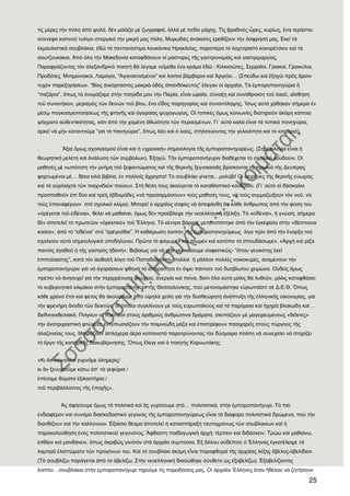 25
τὶς μέρες τὴν πόλη ἀπὸ ψηλά, δὲν μοιάζει μὲ ζωγραφιά, ἀλλὰ μὲ πεδίο μάχης. Σὶς βραδινὲς ὧρες, κυρίως, ἕνα τεράστιο
σύννεφο καπνοῦ τυλίγει στοργικὰ τὴν μικρή μας πόλη. Μυρωδιὲς ἀνάκατες ἐρεθίζουν τὴν ὄσφρησή μας. ἖κεῖ τὰ
ἐκμαυλιστικὰ σουβλάκια, ἐδῶ τὰ πεντανόστιμα λουκάνικα Ἡρακλείας, παραπέρα τὸ λαχταριστὸ κοκορέτσιον καὶ τὰ
σουτζουκάκια. Ἀπὸ ὅλη τὴν Μακεδονία καταφθάνουν οἱ μάστορες τῆς γαστρονομίας καὶ γαστριμαργίας.
Παραφράζοντας τὸν ἀλεξανδρινὸ ποιητὴ θὰ λέγαμε «εἴμεθα ἕνα κράμα ἐδῶ : Κιλκισιῶτες, ΢ερραῖοι, Γραικοί, Γραικύλοι,
Προδότες, Μνημονιακοί, Λαμόγια, “Ἀγανακτισμένοι” καὶ λοιποὶ βάρβαροι καὶ Ἀργεῖοι… (΢πεύδω καὶ ἐξηγῶ πρὸς ἄρσιν
τυχὸν παρεξηγήσεων. “Βίος ἀνεόρταστος μακριὰ ὁδὸς ἀπανδόκευτος” ἔλεγαν οἱ ἀρχαῖοι. Σὰ ἐμποροπανηγύρια ἠ
“παζάρια”, ὅπως τὰ ὀνομάζαμε στὴν πατρίδα μου τὴν Πιερία, εἶναι ὡραῖα, σύναξη καὶ συνάθροιση τοῦ λαοῦ, αἴσθηση
τοῦ συνανήκειν, μερισμὸς τῶν δεινῶν τοῦ βίου, ἕνα εἶδος παρηγορίας καὶ συναντίληψης. Ἴσως αὐτὰ χάθηκαν σήμερα ἐν
μέσῳ παγκοσμιοποιήσεως τῆς φτηνῆς καὶ ἀγοραίας ψυχαγωγίας. Οἱ τοπικὲς ὅμως κοινωνίες διατηροῦν ἀκόμη κάποια
ψήγματα αὐθεντικότητας, κάτι ἀπὸ τὴν χαμένη ἀθωότητα τῶν περασμένων. Γι᾽ αὐτὸ καλὰ εἶναι τὰ τοπικὰ πανηγύρια,
ἀρκεῖ νὰ μὴν καταντοῦμε “γιὰ τὰ πανηγύρια”, ὅπως λέει καὶ ὁ λαός, στηλιτεύοντας τὴν γελοιότητα καὶ τὸ κιτσαριό).
. Ἄξια ὅμως σχολιασμοῦ εἶναι καὶ ἟ «χρονικὴ» σημειολογία τῆς ἐμποροπανηγύρεως. (΢ημειολογία εἶναι ἟
θεωρητικὴ μελέτη καὶ ἀνάλυση τῶν συμβόλων). ἖ξηγῶ. Σὴν ἐμποροπανήγυριν διαδέχεται τὸ σχολικὸ κουδούνι. Οἱ
μαθητὲς μὲ νωπότατη τὴν μνήμη τοῦ ξεφαντώματος καὶ τῆς θερινῆς ξεγνοιασιᾶς βρίσκονται τὸ πρωινὸ τῆς Δευτέρας
φορτωμένοι μέ… δέκα κιλὰ βιβλία, ἐν πολλοῖς ἄχρηστα! Σὸ σουβλάκι γίνεται…μολύβι! Οἱ σειρῆνες τῆς θερινῆς εὐωχίας
καὶ τὰ οὐρλιαχτὰ τῶν παιχνιδιῶν παύουν. ΢τὴ θέση τους ἀκούγεται τὸ καταθλιπτικὸ κουδούνι. (Γι᾽ αὐτὸ οἱ δάσκαλοι
προσπαθοῦν ἐπὶ δύο καὶ τρεῖς ἑβδομάδες «νὰ προσαρμόσουν» τοὺς μαθητές τους, νὰ τοὺς συμμαζώξουν τὸν νοῦ, νὰ
τοὺς ἐπαναφέρουν στὸ σχολικὸ κλίμα). Μπορεῖ ὁ ἀρχαῖος σοφὸς νὰ ἀπεφάνθη ὅτι κάθε ἄνθρωπος ἀπὸ τὴν φύση του
«ὀρέγεται τοῦ εἰδέναι», θέλει νὰ μαθαίνει, ὅμως δὲν προέβλεψε τὴν νεοελληνικὴ ἐξέλιξη. Σὸ «εἰδέναι», ἟ γνώση, σήμερα
δὲν ἀποτελεῖ τὸ πρωτεῦον «ὀρεκτικό» τοῦ Ἕλληνα. Σὸ κέντρο βάρους μετατοπίστηκε ἀπὸ τὸν ἐγκέφαλο στὴν «δέσποινα
κοιλία», ἀπὸ τὸ “εἰδέναι” στὸ “ὀρέγεσθαι”. Ἡ καθιέρωση λοιπὸν τῆς ἐμποροπανηγύρεως λίγο πρὶν ἀπὸ τὴν ἔναρξη τοῦ
σχολείου αὐτὸ σημειολογικὰ ὑποδηλώνει. Πρῶτα τὸ φάγωμεν καὶ πίωμεν καὶ κατόπιν τὸ σπουδάσωμεν. «Ἀρχὴ καὶ ρίζα
παντὸς ἀγαθοῦ ἟ τῆς γαστρὸς ἟δονή». Βεβαίως γιὰ νὰ μὴν γενικεύουμε σοφιστικῶς- “ὅπου γενικότης ἐκεῖ
ἐπιπολαιότης”, κατὰ τὸν ἀειθαλῆ λόγο τοῦ Παπαδιαμάντη- πολλοὶ ἠ μᾶλλον πολλὲς νοικοκυρές, ἀναμένουν τὴν
ἐμποροπανήγυριν γιὰ νὰ ἀγοράσουν φθηνὰ τὰ ἀπαραίτητα ἐν ὄψει πάντοτε τοῦ δυσβίωτου χειμώνα. Οὐδεὶς ὅμως
πρέπει νὰ ἀνησυχεῖ γιὰ τὴν περιρρέουσα φτώχεια, ἀνεργία καὶ πείνα, διότι ὅλα αὐτὰ μόλις θὰ λυθοῦν, μόλις καταφθάσει
τὸ κυβερνητικὸ κλιμάκιο στὴν ἐμποροπανήγυρι τῆς Θεσσαλονίκης, ποὺ μετονομάστηκε εὐρωπαϊστὶ σὲ Δ.Ε.Θ. Ὅπως
κάθε χρόνο ἔτσι καὶ φέτος θὰ ἀκούσουμε ἀπὸ ὑψηλὰ χείλη γιὰ τὴν δυσθεώρητη ἀνάπτυξη τῆς ἑλληνικῆς οἰκονομίας, γιὰ
τὴν φρενήρη ἄνοδο τῶν δεικτῶν, οἱ ὁποῖοι συγκλίνουν μὲ τοὺς εὐρωπαϊκοὺς καὶ τὰ παρόμοια καὶ ἞χηρὰ βλακώδη καί…
διεθνοεκθεσιακά. Πνίγουν οἱ πολιτικοὶ στοὺς ἀριθμοὺς ἀνθρώπινα δράματα, σκεπάζουν μὲ μαγειρευμένους «δεῖκτες»
τὴν ἀνατριχιαστικὴ φτώχεια, ἐντυπωσιάζουν τὴν ποιμνιώδη μάζα καὶ ἐπιστρέφουν πασιχαρεῖς στοὺς πύργους τῆς
ἀλαζονείας τους. Μοιράζουν ἁπλόχερα ἀέρα κοπανιστὸ παροτρύνοντας τὸν δύσμοιρο πολίτη νὰ συνεχίσει νὰ στηρίζει
τὸ ἔργο τῆς κατοχικῆς διακυβέρνησης. Ὅπως ἔλεγε καὶ ὁ ποιητὴς Καρυωτάκης:
«Κι ἂν πειναλέοι γυρνᾶμε ὁλημερὶς/
κι ἂν ξενυχτοῦμε κάτω ἀπ’ τὰ γεφύρια /
ἐπέσαμε θύματα ἐξιλαστήρια /
τοῦ περιβάλλοντος τῆς ἐποχῆς».
Ἂς ἀφήσουμε ὅμως τὰ πολιτικὰ καὶ ἂς γυρίσουμε στὰ… πολιτιστικά, στὴν ἐμποροπανήγυρι. Σὸ πιὸ
ἐνδιαφέρον καὶ συνάμα διασκεδαστικὸ γεγονὸς τῆς ἐμποροπανηγύρεως εἶναι τὰ διάφορα πολιτιστικὰ δρώμενα, ποὺ τὴν
διανθίζουν καὶ τὴν καλλύνουν. ἖ξαίσιο θέαμα ἀποτελεῖ ἟ κατασπάραξη ταυτοχρόνως τῶν σουβλακίων καὶ ἟
παρακολούθηση ἑνὸς πολιτιστικοῦ γεγονότος. Ἄφθαστη παιδαγωγικὴ ἀρχή: τέρπειν καὶ διδάσκειν. Σρώω καὶ μαθαίνω,
ἐσθίειν καὶ μανθάνειν, ὅπως ἀκριβῶς γινόταν στὰ ἀρχαῖα συμπόσια. ἖ξ ἄλλου οὐδέποτε ὁ Ἕλληνας ἐγκατέλειψε τὰ
λαμπρὰ ἐλαττώματα τῶν προγόνων του. Καὶ τὸ σουβλάκι ἀκόμη εἶναι παραφθορὰ τῆς ἀρχαίας λέξης ὄβελος-ὀβελίδιον.
(Σὸ σουβλίζω παράγεται ἀπὸ τὸ ὀβελίζω. ΢τὴν νεοελληνικὴ διασώθηκε σύνθετο ὡς ἐξοβελίζω). ἖ξοβελίζοντας
λοιπόν…σουβλάκια στὴν ἐμποροπανήγυρι τηροῦμε τὶς παραδόσεις μας. Οἱ ἀρχαῖοι Ἕλληνες ὅταν ἢθελαν νὰ ζητήσουν
 