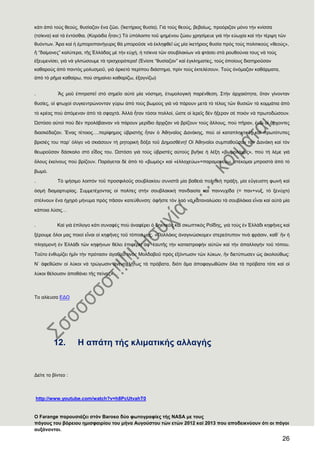 26
κάτι ἀπὸ τοὺς θεούς, θυσίαζαν ἕνα ζῶο. (Ἱκετήριος θυσία). Γιὰ τοὺς θεούς, βεβαίως, προόριζαν μόνο τὴν κνίσσα
(τσίκνα) καὶ τὰ ἐντόσθια. (Κορόιδα ἦταν;) Σὸ ὑπόλοιπο τοῦ ψημένου ζώου χρησίμευε γιὰ τὴν εὐωχία καὶ τὴν τέρψη τῶν
θυόντων. Ἄρα καὶ ἟ ἐμποροπανήγυρις θὰ μποροῦσε νὰ ἐκληφθεῖ ὡς μία ἱκετήριος θυσία πρὸς τοὺς πολιτικοὺς «θεούς»,
ἠ “δαίμονες” καλύτερα, τῆς ἗λλάδας μὲ τὴν εὐχή, ἟ τσίκνα τῶν σουβλακίων νὰ φτάσει στὰ ρουθούνια τους νὰ τοὺς
ἐξευμενίσει, γιὰ νὰ γλιτώσουμε τὰ τρισχειρότερα! (἖νίοτε “θυσίαζαν” καὶ ἐγκληματίες, τοὺς ὁποίους διατηροῦσαν
καθαροὺς ἀπὸ παντὸς μολυσμοῦ, γιὰ ἀρκετὸ περίπου διάστημα, πρὶν τοὺς ἐκτελέσουν. Σοὺς ὀνόμαζαν καθάρματα,
ἀπὸ τὸ ρῆμα καθαίρω, ποὺ σημαίνει καθαρίζω, ἐξαγνίζω)
. Ἂς μοῦ ἐπιτραπεῖ στὸ σημεῖο αὐτὸ μία νόστιμη, ἐτυμολογικὴ παρένθεση. ΢τὴν ἀρχαιότητα, ὅταν γίνονταν
θυσίες, οἱ φτωχοὶ συγκεντρώνονταν γύρω ἀπὸ τοὺς βωμοὺς γιὰ νὰ πάρουν μετὰ τὸ τέλος τῶν θυσιῶν τὰ κομμάτια ἀπὸ
τὸ κρέας ποὺ ἀπόμεναν ἀπὸ τὰ σφαχτά. Ἀλλὰ ἦταν τόσοι πολλοί, ὥστε οἱ ἱερεῖς δὲν ἢξεραν σὲ ποιὸν νὰ πρωτοδώσουν.
Ὡστόσο αὐτοὶ ποὺ δὲν προλάβαιναν νὰ πάρουν μερίδιο ἄρχιζαν νὰ βρίζουν τοὺς ἄλλους, ποὺ πῆραν, ἐνῶ οἱ ἄρχοντες
διασκέδαζαν. Ἕνας τέτοιος….περίφημος ὑβριστὴς ἦταν ὁ Ἀθηναῖος Δανάκης, ποὺ οἱ καταπληκτικὲς καὶ πρωτότυπες
βρισιές του παρ’ ὀλίγο νὰ σκιάσουν τὴ ρητορικὴ δόξα τοῦ Δημοσθένη! Οἱ Ἀθηναῖοι συμπαθοῦσαν τὸν Δανάκη καὶ τὸν
θεωροῦσαν δάσκαλο στὸ εἶδος του. Ὡστόσο γιὰ τοὺς ὑβριστὲς αὐτοὺς βγῆκε ἟ λέξη «βωμολόχος», ποὺ τὴ λέμε γιὰ
ὅλους ἐκείνους ποὺ βρίζουν. Παράγεται δὲ ἀπὸ τὸ «βωμὸς» καὶ «ἐλλοχεύω»=παραμονεύω, στέκομαι μπροστὰ ἀπὸ τὸ
βωμό.
. Σὸ ψήσιμο λοιπὸν τοῦ προσφιλοῦς σουβλακίου συνιστᾶ μία βαθειὰ πολιτικὴ πράξη, μία εὔγευστη φωνὴ καὶ
ὀσμὴ διαμαρτυρίας. ΢υμμετέχοντας οἱ πολίτες στὴν σουβλακικὴ πανδαισία καὶ παννυχίδα (= παν+νυξ, τὸ ξενύχτι)
στέλνουν ἕνα ἞χηρὸ μήνυμα πρὸς πᾶσαν κατεύθυνση: ἀφῆστε τὸν λαὸ νὰ καταναλώσει τὰ σουβλάκια εἶναι καὶ αὐτὰ μία
κάποια λύσις…
. Καὶ γιὰ ἐπίλογο κάτι συναφὲς ποὺ ἀναφέρει ὁ δηκτικὸς καὶ σκωπτικὸς Ροΐδης, γιὰ τοὺς ἐν ἗λλάδι κηφῆνες καὶ
ξέρουμε ὅλοι μας ποιοὶ εἶναι οἱ κηφῆνες τοῦ τόπου μας. «Πολλάκις ἀναγινώσκομεν στερεότυπον τινὰ φράσιν, καθ᾽ ἡν ἟
πλησμονὴ ἐν ἗λλάδι τῶν κηφήνων θέλει ἐπιφέρει ἀφ᾽ ἑαυτῆς τὴν καταστροφὴν αὐτῶν καὶ τὴν ἀπαλλαγὴν τοῦ τόπου.
Σοῦτο ἐνθυμίζει ἟μῖν τὴν πρότασιν ἀγαθοῦ τινὸς Μολδαβοῦ πρὸς ἐξόντωσιν τῶν λύκων, ἡν διετύπωσεν ὡς ἀκολούθως:
Ν᾽ ἀφεθῶσιν οἱ λύκοι νὰ τρώγωσιν ἀνενοχλήτως τὰ πρόβατα, διότι ἅμα ἀποφαγωθῶσιν ὅλα τὰ πρόβατα τότε καὶ οἱ
λύκοι θέλουσιν ἀποθάνει τῆς πείνης»…
Σο αλίευσα ΕΔΨ
12. Ζ απάηε ηήο θιηκαηηθήο αιιαγήο
Γείηε ην βίληεν :
http://www.youtube.com/watch?v=h8PcUtvahT0
Ο Farange παξνπζηάδεη ζηφλ Baroso δχν θσηνγξαθίεο ηήο NASA κε ηνπο
πάγνπο ηνπ βφξεηνπ εκηζθαηξίνπ ηνπ κήλα Απγνχζηνπ ηψλ εηψλ 2012 θαί 2013 πνπ απνδεηθλχνπλ φηη νη πάγνη
απμάλνληαη.
 