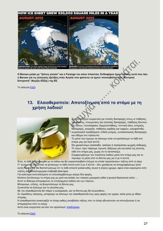 27
Ο Baroso κηιάεη κε “μχιηλε γιψζα” θαη ν Farange ηνπ θάλεη πιαθίηζα. Δλδηαθέξνλ έρνπλ επίζεο απηά πνπ ιέεη
ν Baroso γηά ηηο εθινγηθέο εμειίμεηο ζηήλ Αγγιία πνπ θαίλεηαη λα έρνπλ παληθνβάιιεη ηήλ “Κεληξηθή
Δπηηξνπή” (ζπκίδεη Δ΢΢Γ;) ηήο ΔΔ.
Σν αιίεπζα ΔΓΧ
13. Διαηνζεξαπεία: Απνηνμίλσζε απφ ην ζηφκα κε ηε
ρξήζε ιαδηνχ!
Έρεη απνδεηρηεί επεξγεηηθή γηα πνιιέο δηαηαξαρέο όπσο νη παζήζεηο
ηνπ αίκαηνο, πλεπκνληθέο θαη επαηηθέο δηαηαξαρέο, παζήζεηο δνληηώλ
θαη νύισλ, πνλνθέθαινη, δεξκαηνπάζεηεο, πεπηηθά έιθε, εληεξηθέο
δηαηαξαρέο, αλνξεμία, παζήζεηο θαξδηάο θαη λεθξώλ, εγθεθαιίηηδα,
λεπξνινγηθά πξνβιήκαηα, έλδεηα κλήκεο, γπλαηθνινγηθέο δηαηαξαρέο
θαη νίδεκα ζην πξόζσπν.
Σν κόλν πνπ έρνπκε λα θάλνπκε είλαη λα θξαηήζνπκε ην ιάδη ζην
ζηόκα καο γηα ιίγα ιεπηά.
Θα ρξεηαζηνύκε ειαηόιαδν, ειηέιαην ή ζεζακέιαην ςπρξήο έθζιηςεο.
Σν πξσί, πξηλ πάξνπκε πξσηλό, βάδνπκε κία θνπηαιηά ηεο ζνύπαο
ιάδη ζην ζηόκα καο, ρσξίο λα ην θαηαπηνύκε.
΢ηξηθνγπξίδνπκε ηελ πνζόηεηα ιαδηνύ κέζα ζην ζηόκα καο θαη ην
πεξλάκε ην κέζα από ηα δόληηα καο γηα 3 κε 4 ιεπηά.
Έηζη, ην ιάδη ζα αλακεηρζεί κε ην ζάιην θαη ζα ελεξγνπνηεζνύλ έλδπκα ηα νπνία πξνζειθύνπλ ηνμίλεο από ην αίκα.
Γη‖ απηό, είλαη ζεκαληηθό λα θηύζνπκε ην ιάδη έπεηηα από 3 κε 4 ιεπηά —δελ ρξεηάδεηαη λα απνξξνθήζνπκε μαλά
απηέο ηηο ηνμίλεο Θα δηαπηζηώζνπκε όηη ην ιάδη απνθηά γαιαθηώδεο ιεπθό ή θίηξηλν ρξώκα, αθνύ είλαη θνξεζκέλν από
ηνμίλεο θαη δηζεθαηνκκύξηα επηβιαβή βαθηήξηα.
Γηα θαιύηεξα απνηειέζκαηα ην επαλαιακβάλνπκε αθόκε δύν θνξέο.
Καηόπηλ μεπιέλνπκε ην ζηόκα καο κε κηζό θνπηαιάθη ηνπ ηζαγηνύ καγεηξηθή ζόδα ή θπζηθό ζαιαζζηλό αιάηη. ...
Απηό ην δηάιπκα απνκαθξύλεη ηα ππνιείκκαηα ιαδηνύ θαη ησλ ηνμηλώλ.
Μπνξνύκε, επίζεο, λα βνπξηζίζνπκε ηα δόληηα καο.
΢πληζηάηαη λα μύζνπκε θαη ηε γιώζζα καο.
Με ηελ ειαηνζεξαπεία ζα πάςεη ε νπινξξαγία, θαη ηα δόληηα καο ζα ιεπθαλζνύλ.
΢ε πεξηόδνπο λόζεζεο, κπνξνύκε λα θάλνπκε ηελ ειαηνζεξαπεία έσο ηξεηο θνξέο ηελ εκέξα, αιιά κόλν κε άδεην
ζηνκάρη.
Ζ ειαηνζεξαπεία αλαθνπθίδεη ην ήπαξ θαζώο απνβάιιεη ηνμίλεο πνπ ην ήπαξ αδπλαηνύζε λα απνηνμηλώζεη ή λα
απνκαθξύλεη από ην ζώκα.
Απηό είλαη επεξγεηηθό γηα όιν ηνλ νξγαληζκό. briefingnew
Σν αιίεπζα ΔΓΧ
 