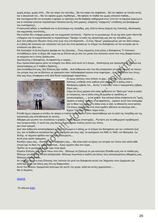 29
ρσξίο ξεύκα, ρσξίο ζπίηη... Θα ηνπ θόςεη ηελ ζύληαμε... Θα ηνπ θόςεη ηελ αζθάιηζε... Θα ηνλ αθήζεη λα πεηλάεη απηόο
θαη ε νηθνγέλεηά ηνπ... Θα ηνλ αθήζεη ρσξίο πεξίζαιςε... Θα αθήζεη ηα παηδηά ηνπ ρσξίο ειιεληθή παηδεία....
Καη ηαπηόρξνλα ζα ηνλ θπλεγάεη ε εθνξία, νη ηξάπεδεο θαη ζα δηαβάδεη θαζεκεξηλά ζηνλ ηύπν όηη ηα ιακόγηα μεθεύγνπλ
θαη νη πινύζηνη γίλνληαη πεξηζζόηεξν πινύζηνη (εθηόο από κεξηθέο, ειάρηζηεο "θαξθσηέο" ππνζέζεηο γηα μεθάξθσκα
ηνπ ζπζηήκαηνο)...
Ζ θνηλσληθή αδηθία, ε πξνδνζία θαη ην μεπνύιεκα ηεο παηξίδαο, καο πιήηηεη όινπο άζρεηα ηεο πνιηηηθήο, ηδενινγηθήο
θαη θνκκαηηθήο ηαπηόηεηαο...
Καη εληέιιεη δελ ππάξρεη ρώξνο γηα ηελ θνκκαηηθή ηαπηόηεηα... Πξέπεη λα ην ρσλέςνπκε. Κη αλ όρη όινη (γηαηί πάληα ζα
ππάξρνπλ θαη ηα θνκκαηόζθπια) νη πεξηζζόηεξνη. Πξνέρεη ην θαιό ηεο νηθνγέλεηάο καο θαη ηεο παηξίδαο καο.
Γπό λένη άλζξσπνη έδσζαλ ηέινο ζηελ δσή ηνπο ζην Κεξαηζίλη... Ο έλαο "έθπγε" καραηξσκέλνο γηα ηνλ άιιν θόζκν...
θη ό άιινο ζα ηειεηώζεη (αλ ηειεηώζεη) ηελ δσή ηνπ ζηελ θπιαθή κε ην ζηίγκα ηνπ δνινθόλνπ λα ηνλ θπλεγάεη γηα ην
ππόινηπν ηνπ βίνπ ηνπ....
Καη ιύζζαμαλ ηα μεπνπιεκέλα θεξέθσλα ηεο εμνπζίαο... Σίλνο θόκκαηνο είλαη κέινο ν δνινθόλνο; Ση πνιηηηθώλ
πεπνηζήζεσλ ήηαλ ην ζύκα; Με λύρηα θαη κε δόληηα θαη κε όιε ηελ καλία πνπ απαηηνύλ απηνί πνπ ηνπο δηαθαηληεύνπλ,
ηα θόκκαηα θαη ν ηύπνο μεζάισζαλ.
Υξπζαπγίηεο ν δνινθόλνο. Αληηθαζίζηαο ν λεθξόο...
Δγσ πξνζσπηθά θξαηώ κόλν ηα ζηνηρεία πνπ ζέισ από απηά ηα 2 άηνκα... Καιιηηέρλεο θαη ηξαγνπδηζηήο ην ζύκα θαη
νηθνγελεηάξρεο κε 2 παηδηά ν δξάζηεο...
Γύν ζπλάλζξσπνί καο, δύν Διιελεο βξε παηδηά... Γπό άλζξσπνη λένη πνπ ζα κπνξνύζαλ λα θάζνληαη καδί λα πίλνπλ
ηελ κπύξα ηνπο θαη λα βιέπνπλ κε ρακόγειν έλαλ πνδνζθαηξηθό αγώλα ζηελ θαθεηέξηα... Γπό άλζξσπνη πνπ όπσο
όινη καο ίζσο ππνθέξνπλ από όζα δεηλά πεξηέγξαςα παξαπάλσ...
Κη όκσο θάπνηνο ηνπο όπιηζε ην ρέξη... Κάπνηνο ηνπο θαλάηηζε....
Κάπνηνο ππέδεημε ζηνλ θαζέλα από απηνύο όηη ν άιινο είλαη ν
ζαλάζηκνο ερζξόο ηνπ... Απηόο "ν θάπνηνο" είλαη ν πξαγκαηηθόο ερζξόο
όισλ καο...
Ξέξσ όηη ίζσο κεξηθνί από εζάο ζθέθηεζηε όηη "δηθνί κνπ" είλαη νη θαινί,
νη παηξηώηεο, θαη νη άιινη είλαη ηα ξεκάιηα νη πξνδόηεο νη
θνπθνπινθόξνη...... απηνί θηαίλε. Καη θάπνηνη άιινη ζθέθηνληαη όηη "εκείο
είκαζηε νη θαινί" είκαζηε νη αληηθαζίζηεο... είκαζηε απηνί πνπ πνιεκάκε
γηα ην δίθην ησλ ιαώλ... νη άιινη είλαη νη λαδί, νη εζληθηζηέο απηνί θηαίλε.
Γηα όζνπο ζθέθηνληαη έηζη είλαη ζρεδόλ αδύλαην λα θάλνπκε θάηη...
Δρνπλ "πνηηζηεί" πιένλ πάξα πνιύ...
Δπεηδή όκσο εύρνκαη θη ειπίδσ όηη αθόκα νη πνιινί ζε απηόλ ηνλ ηόπν πξνζπαζνύκε γηα ην θαιό ηεο παηξίδαο θαη ηεο
νηθνγέλεηάο καο απεπζύλνκαη ζε απηνύο.
Αδέξθηα κελ ξσηάηε ηνλ ζπλέιιελα ηη ςεθίδεη... πνηό θόκκα ππνζηεξίδεη... Ρσηήζηε γηα ηα θαζεκεξηλά πξνβιήκαηα
πνπ αληηκεησπίδεη. Γη απηά πνπ καο δέλνπλ... όινπο ζαλ πνιίηεο απηνύ ηνπ ηόπνπ.
Γελ είλαη ηξαγηθό;
Γπό λένη άλζξσπνη θαηαζηξάθεθαλ ν έλαο ζην ρώκα θη ό άιινο κε ην ζηίγκα ηνπ δνινθόλνπ γηα ηελ ππόινηπε δσή
ηνπ, θαη ην δηαδίθηπν θαηαθιύζηεθε από κελύκαηα γηα ηνπο λαδί, ηα εγθιήκαηα ηνπ ΚΚΔ ην 1945, ηνλ Μειηγαιά, ηνλ
Υίηιεξ, ηα ηάγκαηα εθόδνπ θαη ηνλ Αξε Βεινπρηώηε....
Απηά είλαη ηξειά πξάγκαηα....
Κνηηάμηε γύξσ ζαο... Κνηηάμηε ζηνλ θαζξέθηε ζαο.... Ναη είλαη θαιό λα μέξεηο ηελ ηζηνξία ηνπ ηόπνπ ζνπ αιιά θάζε
επνρή έρεη ηα δηθά ηεο ραξαθηεξηζηηθά... Δκείο είκαζηε εδώ ζην ηώξα...
Πξέπεη λα ην ρσλέςνπκε όινη πξηλ είλαη αξγά.
Δίκαζηε Διιελεο πξώηα θαη πάλσ από όια... Θέινπκε λα δήζνπκε ζε κηα θαιύηεξε Διιάδα εκείο θαη ηα παηδηά καο.
Θέινπκε ειεπζεξία θη εζληθή αλεμαξηεζία. Θέινπκε ζπκπόληα θη αγάπε γηα όινπο ηνπο θαηαηξεγκέλνπο αδεξθνύο καο.
Θέινπκε αμηνπξέπεηα...
Αλ ππάξρεη έζησ θη έλαο Διιελαο πνπ πηζηεύεη όηη κεηά ηελ δνινθνλία απηνύ ηνπ 34ρξνλνπ λένπ μεκέξσζε κηα
θαιύηεξε κέξα γηα όινπο καο ηόηε αο δηαθσλήζεη....
Απηνί πνπ ζέινπλ πξαγκαηηθά ζθόησκα (ζε απηήλ ηελ ρώξα, αιιά θαη εθηόο) ρακνγεινύλ....
Να ην ζπκάζηε.
ΘΑΝΟ΢
Σν αιίεπζα ΔΓΧ
 