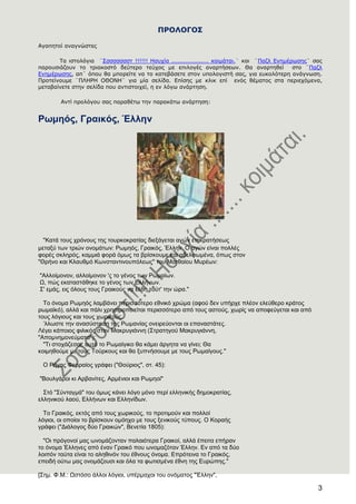 3
ΠΡΟΛΟΓΟ΢
Αγαπεηοί αλαγλώζηες
Σα ηζηοιόγηα ¨΢ζζζζζζζη !!!!!! Ηζστία ................... θοηκάηαη.¨ θαη ¨Παδι Ελεκέρωζες¨ ζας
παροσζηάδοσλ ηο ηρηαθοζηό δεύηερο ηεύτος κε επηιογές αλαρηήζεωλ. Θα αλαρηεζεί ζηο ¨Παδι
Ελεκέρωζες, απ΄ όποσ ζα κπορείηε λα ηο θαηεβάζεηε ζηολ σποιογηζηή ζας, γηα εσθοιόηερε αλάγλωζε.
Προηείλοσκε ¨ΠΛΗΡΗ ΟΘΟΝΗ¨ γηα κία ζειίδα. Επίζες κε θιηθ επί ελός ζέκαηος ζηα περηετόκελα,
κεηαβαίλεηε ζηελ ζειίδα ποσ αληηζηοητεί, ε ελ ιόγω αλάρηεζε.
Αληί προιόγοσ ζας παραζέηω ηελ παραθάηω αλάρηεζε:
Ρσκεφο, Γξαηθφο, Έιιελ
"Καηά ηνπο ρξόλνπο ηεο ηνπξθνθξαηίαο δηεμάγεηαη αγώλ επηθξαηήζεσο
κεηαμύ ησλ ηξηώλ νλνκάησλ: Ρσκεόο, Γξαηθόο, Έιιελ. Ο αγώλ είλαη πνιιέο
θνξέο ζθιεξόο, θακκηά θνξά όκσο ηα βξίζθνπκε θαη αδειθσκέλα, όπσο ζηνλ
"Θξήλν θαη Κιαπζκό Κσλζηαληηλνππόιεσο" ηνπ Μαηζαίνπ Μπξέσλ:
"Αιινίκνλνλ, αιινίκνλνλ 'ο ην γέλνο ησλ Ρσκαίσλ.
Χ, πώο εθαηαζηάζεθε ην γέλνο ησλ Διιήλσλ.
΢' εκάο, εηο όινπο ηνπο Γξαηθνύο λα έιζε ηνύη' ηελ ώξα."
Σν όλνκα Ρσκεόο ιακβάλεη πεξηζζόηεξν εζληθό ρξώκα (αθνύ δελ ππήξρε πιένλ ειεύζεξν θξάηνο
ξσκατθό), αιιά θαη πάιη ρξεζηκνπνηείηαη πεξηζζόηεξν από ηνπο αζηνύο, ρσξίο λα απνθεύγεηαη θαη από
ηνπο ιόγηνπο θαη ηνπο ρσξηθνύο.
’ιισζηε ηελ αλαζύζηαζε ηεο Ρσκαλίαο νλεηξεύνληαη νη επαλαζηάηεο.
Λέγεη θάπνηνο θηιηθόο ζηνλ Μαθξπγηάλλε (΢ηξαηεγνύ Μαθξπγηάλλε,
"Απνκλεκνλεύκαηα"):
"Ση ζηνράδεζαη, απηό ην Ρσκαίγηθν ζα θάκεη άξγεηα λα γίλεη; Θα
θνηκεζνύκε κε ηνπο Σνύξθνπο θαη ζα μππλήζνπκε κε ηνπο Ρσκαίγνπο."
Ο Ρήγαο Φεξξαίνο γξάθεη ("Θνύξηνο", ζη. 45):
"Βνπιγάξνη θη Αξβαλίηεο, Αξκέληνη θαη Ρσκενί"
΢ηό "΢ύληαγκά" ηνπ όκσο θάλεη ιόγν κόλν πεξί ειιεληθήο δεκνθξαηίαο,
ειιεληθνύ ιανύ, Διιήλσλ θαη Διιελίδσλ.
Σν Γξαηθόο, εθηόο από ηνπο ρσξηθνύο, ην πξνηηκνύλ θαη πνιινί
ιόγηνη, νη νπνίνη ην βξίζθνπλ νκόερν κε ηνπο μεληθνύο ηύπνπο. Ο Κνξαήο
γξάθεη ("Γηάινγνο δύν Γξαηθώλ", Βελεηία 1805):
"Οη πξόγνλνί καο σλνκάδνληαλ παιαηόηεξα Γξαηθνί, αιιά έπεηηα επήξαλ
ην όλνκα Έιιελεο από έλαλ Γξαηθό πνπ σλνκαδόηαλ Έιιελ. Δλ από ηα δύν
ινηπόλ ηαύηα είλαη ην αιεζηλόλ ηνπ έζλνπο όλνκα. Δπξόηεηλα ην Γξαηθόο,
επεηδή νύησ καο νλνκάδνπζη θαη όια ηα θσηηζκέλα έζλε ηεο Δπξώπεο."
[΢εκ. Φ.Μ.: Χζηόζν άιινη ιόγηνη, ππέξκαρνη ηνπ νλόκαηνο "Έιιελ",
 