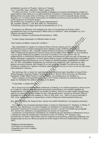 4
θαηαδηθάδνπλ όρη κόλν ην "Ρσκεόο", αιιά θαη ην "Γξαηθόο".
Π.ρ. Π. Ησαλλίδεο, εθεκ. "Μνπζείνλ", Παξίζη, Ηνύιηνο 1819:
"Σν εδηθόλ καο γέλνο, ην νπνίνλ παξσλνκάζζε κε δηαθόξνπο επσλπκίαο θαηά δηαθόξνπο επνράο θαη
ραξαθηεξίδεηαη ηώξα εζράησο κε ηαο ιέμεηο Υξηζηηαλόο ή Ρσκαίνο ή Σνπξθνκεξίηεο, δελ ζέιεη πξνηηκήζεη
βεβαίσο άιιελ επσλπκίαλ εθηόο ηνπ Έιιελνο, εάλ πξνηεζώζηλ εηο απηό αη νλνκαζίαη Αραηόο, Γαλαόο,
Μπξκηδώλ θ.ά. Σν όλνκα Γξαηθόο πξέπεη αμίσο λα απνδίδεηαη εηο εθείλνπο νίηηλεο θαηνηθνύζη ηελ Διιάδα
θαη δελ εμεύξνπζη ηελ ειιεληθήλ θσλήλ."
Καη απνθαιεί ηνπο ζπλεξγάηεο ηνπ Αδ. Κνξαή "γξαηθνθόξαθεο"!
(Βι. πεξηνδηθό "Γαπιόο", η. 218, Φεβ. 2000, Γ.Γ. Παπατσάλλνπ,
"Ο Διιεληθόο ηύπνο ζην Παξίζη πξηλ από ηελ Δπαλάζηαζε ηνπ '21".)]
Οη νκνγελείο ηεο Οδεζζνύ, ζηελ νλαθνξά ηνπο πξνο ηνλ απηνθξάηνξα ηεο Ρσζίαο, δεηνύλ
ζπκπαξάζηαζε πξνο ην επαλαζηαηεκέλν "άζιηνλ γέλνο ησλ Διιήλσλ", αιιά ππνγξάθνπλ σο "νη ελ
Οδεζζώ ζεζσζκέλνη Γξαηθνί".
(Η. Φηιήκνλνο, "Γνθίκηνλ ηεο Διιεληθήο Δπαλαζηάζεσο", 1859).
Σν ιατθό πνίεκα παξνπζηάδεη ηνλ Αζαλάζην Γηάθν λα ιέγεη:
"Δγώ Γξαηθόο γελλήζεθα, Γξαηθόο ζελ' απνζάλσ."
Έρεη παξαηεξεζή όηη ε ρξήζηο ηνπ νλόκαηνο Έιιελ επύθλσζε ακέζσο κεηά ηελ έθξεμη ηεο
Δπαλαζηάζεσο θαη νη απιντθνί νπιαξρεγνί θάλνπλ δηάθξηζη κεηαμύ ππνδνύισλ Ρσκεώλ θαη
αγσληδνκέλσλ Διιήλσλ. (Βι. Η. Καθξηδή, "Αξραίνη Έιιελεο θαη Έιιελεο ηνπ Δηθνζηέλα", Θεζζαινλίθε
1956.) Ο Μαθξπγηάλλεο δηεγείηαη όηη θάπνηνο παπάο από ηαο Θήβαο "έθαλε ηνλ άγηνλ εηο ηνπο Ρσκαίνπο
(=εηο ηνλ άκαρν πιεζπζκό) θαη κάζαηλε ηα κπζηηθά ησλ Διιήλσλ (=ησλ αγσληζηώλ)". ΢αλ λα
αλαβαπηίδνληαλ νη επαλαζηάηεο ζέιεζαλ θαη λέν όλνκα, απνηηλάζζνληαο απηό πνπ είραλ επί δνπιείαο, θαη
βξήθαλ πξόζθνξν ην αξραηόηαην, ην νπνίν ερνύζε κάιηζηα γλώξηκν σο πξνζεγνξία εξώσλ θαη εκηζέσλ.
Ο Ακβξόζηνο Φξαληδήο δηεγείηαη όηη ελώ νη Σνύξθνη ηνπ Νηνθάζηξνπ είραλ παξαδνζή δηα ζπλζήθεο ηνλ
Αύγ. ηνπ 1821, πξνεθιήζεθε παξαμήγεζηο πνπ απέιεμε ζηελ ζθαγή ηνπο, δηόηη "σκίιεζαλ εηο ηηλαο
κηθξνύο θαη απινύο Έιιελαο· βξε Ρσκαίνη! Χο λα ηνπο είπνλ· βξε ζθιάβνη! Σελ ιέμηλ απηήλ ηνπ βξε
Ρσκαίνη κε ππνθέξνληεο λ' αθνύνπλ νη Έιιελεο, θέξνληεο δ' ελ ηαπηώ εηο ηνλ λνπλ ησλ θαη ηαο παξ' απηώλ
όζαο εδνθίκαζαλ ηπξαλλίαο...".
Πξηλ θηάζνπκε εδώ, νη ιόγηνη πνπ πξνεηνίκαζαλ ηελ Δπαλάζηαζε είραλ πξνσζήζεη ην όλνκα Έιιελ.
(Ρήγαο Φεξξαίνο, Γηνλύζηνο Πύξξνο ("Υεηξαγσγία Παίδσλ", Βελεηία 1810), αλώλπκνο ηεο "Διιεληθήο
Ννκαξρίαο" (Παβία 1806) ("Ήγγηθελ ε ώξα, σ Έιιελεο, ηεο ειεπζεξώζεσο ηεο παηξίδνο."))
Σέινο, ν αξρεγόο ηεο Δπαλαζηάζεσο έθεξε ηνλ ηίηιν "Γεληθόο επίηξνπνο ηνπ ειιεληθνύ έζλνπο" θαη
άξρηδε ηελ πξνθήξπμη πνπ εμέδσζε ζην Ηάζην κε ηελ θξάζε:
"Ζ ώξα ήιζελ, σ άλδξεο Έιιελεο."
Με ην όλνκα απηό εζπλεηδεηνπνηήζεθε ζαθέζηεξα ε ζύλδεζηο κε ηελ θιαζηθή αξραηόηεηα, αιιά θαη ηνύην
κε ηε ζεηξά ηνπ σδήγεζε ζηελ θαιιηέξγεηα κνλνκεξνύο πξνζειώζεσο ζηελ θιαζηθή παξάδνζη θαη
πεξηθξνλήζεσο ησλ άιισλ πεξηόδσλ ηεο ηζηνξίαο ηνπ έζλνπο. Αιιά κε ηνλ θαηξό επήιζε εμηζνξξόπεζηο,
αθνύ κε ηελ γηγαληηαία ηζηνξηθή ζύλζεζη ηνπ Κσλ. Παπαξξεγόπνπινπ, "Ηζηνξία ηνπ Διιεληθνύ Έζλνπο",
απεδείρζε όηη ην έζλνο απηό δελ απέζαλε ην 146 π.Υ. [΢εκ. Φ.Μ.: ή ην... 338 π.Υ.!] γηα λα αλαζηεζή ην
1821, όπσο πεξίπνπ ήζειαλ λα παξαζηήζνπλ νη μέλνη θη εδέρνληαλ πνιινί θιαζηθηζηαί δηθνί καο.
[΢εκ. Φ.Μ.: Βι. ξήζεηο Αδ. Κνξαή θαη Κσλ. ΢ρνηλά ζηελ ζειίδα "Νενέιιελεο" ηεο παξνύζεο ζπιινγήο.]
Σελ αληίδξαζε ζηνλ κνλνκεξή θιαζηθηζκό έθεξε ην θίλεκα ηνπ δεκνηηθηζκνύ (Γ. Φπράξεο, Α. Πάιιεο, Π.
Βιαζηόο, Αξγ. Δθηαιηώηεο), ην νπνίν επαλέθεξε ζην πξνζθήλην ηελ "ξνκέεθε γιόζα" (πξβι. ηηο
"ξσκαληθέο" γιώζζεο θαη ην θίλεκα ηνπ ξσκαληηζκνύ ζηε Γύζη, ην νπνίν ζηελ Διιάδα είρε κεηαθεξζεί
ηόηε, πξν 60 εηώλ, λνζεπκέλν, σο αξραηνιαηξεία) θαη γεληθώο ηελ Ρσκηνζύλε.
Οη αθξόηεηεο ησλ δεκνηηθηζηώλ πξνεθάιεζελ ηελ αληίδξαζε όρη κόλν θαλαηηθώλ αληηδξαζηηθώλ όπσο ν
Γ. Μηζηξηώηεο, αιιά θαη πξννδεπηηθώλ επηζηεκόλσλ όπσο ν Ν. Πνιίηεο. Ο Κ. Παιακάο, πξνο
απνγνήηεπζηλ ηνπ Πνιίηε, παίξλεη ζέζε ππέξ ηνπ νλόκαηνο ηεο Ρσκηνζύλεο, εηζδύεη όκσο βαζύηεξα ζηελ
ηζηνξηθή κλήκε θαη δσή ηνπ έζλνπο θαη θξαηά θαη ηα δύν νλόκαηα παληνηηλά ("Γσδεθάινγνο ηνπ Γύθηνπ",
1907):
"Βάξβαξνη δπζθνινηαίξηαζηνη
ζηε Ρσκαία ησλ Κσλζηαληίλσλ
πνιεκνύζαλ θάησ από ην ιάβαξν
ησλ Διιήλσλ"
 