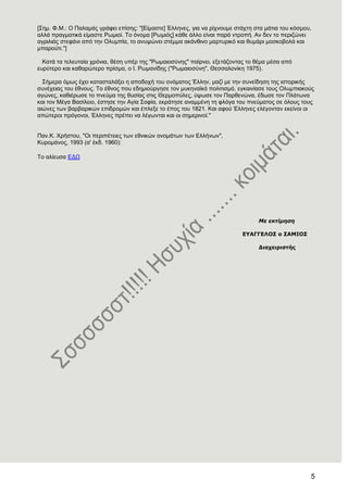 5
[΢εκ. Φ.Μ.: Ο Παιακάο γξάθεη επίζεο: "[Δίκαζηε] Έιιελεο, γηα λα ξίρλνπκε ζηάρηε ζηα κάηηα ηνπ θόζκνπ,
αιιά πξαγκαηηθά είκαζηε Ρσκηνί. Σν όλνκα [Ρσκηόο] θάζε άιιν είλαη παξά ληξνπή. Αλ δελ ην πεξηδώλεη
αγξηιηάο ζηεθάλη από ηελ Οιπκπία, ην αλπςώλεη ζηέκκα αθάλζηλν καξηπξηθό θαη ζπκάξη κνζθνβνιά θαη
κπαξνύηη."]
Καηά ηα ηειεπηαία ρξόληα, ζέζε ππέξ ηεο "Ρσκαηνζύλεο" παίξλεη, εμεηάδνληαο ην ζέκα κέζα από
επξύηεξν θαη θαζαξώηεξν πξίζκα, ν Η. Ρσκαλίδεο ("Ρσκαηνζύλε", Θεζζαινλίθε 1975).
΢ήκεξα όκσο έρεη θαηαζηαιάμεη ε απνδνρή ηνπ νλόκαηνο Έιιελ, καδί κε ηελ ζπλείδεζε ηεο ηζηνξηθήο
ζπλέρεηαο ηνπ έζλνπο. Σν έζλνο πνπ εδεκηνύξγεζε ηνλ κπθελατθό πνιηηηζκό, εγθαηλίαζε ηνπο Οιπκπηαθνύο
αγώλεο, θαζηέξσζε ην πλεύκα ηεο ζπζίαο ζηηο Θεξκνπύιεο, ύςσζε ηνλ Παξζελώλα, έδσζε ηνλ Πιάησλα
θαη ηνλ Μέγα Βαζίιεην, έζηεζε ηελ Αγία ΢νθία, εθξάηεζε αλακκέλε ηε θιόγα ηνπ πλεύκαηνο ζε όινπο ηνπο
αηώλεο ησλ βαξβαξηθώλ επηδξνκώλ θαη έπιεμε ην έπνο ηνπ 1821. Καη αθνύ Έιιελεο ειέγνληαλ εθείλνη νη
απώηεξνη πξόγνλνη, Έιιελεο πξέπεη λα ιέγσληαη θαη νη ζεκεξηλνί."
Παλ.Κ. Υξήζηνπ, "Οη πεξηπέηεηεο ησλ εζληθώλ νλνκάησλ ησλ Διιήλσλ",
Κπξνκάλνο, 1993 (α' έθδ. 1960):
Σν αιίεπζα ΔΓΧ
Με εκτίμηση
ΔΤΑΓΓΔΛΟ΢ ο ΢ΑΜΙΟ΢
Γιαχειριστής
 