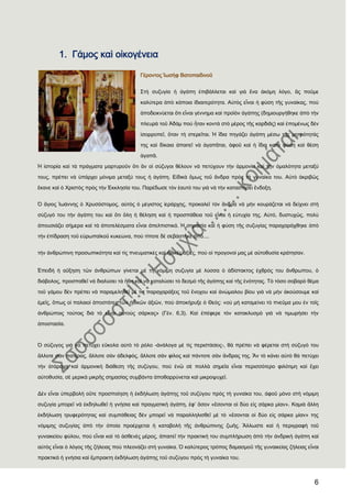 6
1. Γάμος καὶ οἰκογένεια
Γέροντος Ἰωσὴφ Βατοπαιδινοῦ
΢τὴ συζυγία ἟ ἀγάπη ἐπιβάλλεται καὶ γιὰ ἕνα ἀκόμη λόγο, ἂς ποῦμε
καλύτερα ἀπὸ κάποια ἰδιαιτερότητα. Αὐτὸς εἶναι ἟ φύση τῆς γυναίκας, ποὺ
ἀποδεικνύεται ὅτι εἶναι γέννημα καὶ προϊὸν ἀγάπης (δημιουργήθηκε ἀπὸ τὴν
πλευρὰ τοῦ Ἀδὰμ ποὺ ἦταν κοντὰ στὸ μέρος τῆς καρδιᾶς) καὶ ἑπομένως δὲν
ἰσορροπεῖ, ὅταν τὴ στερεῖται. Ἡ ἴδια πηγάζει ἀγάπη μέσω τῆς μητρότητάς
της καὶ δίκαια ἀπαιτεῖ νὰ ἀγαπᾶται, ἀφοῦ καὶ ἟ ἴδια κατὰ φύση καὶ θέση
ἀγαπᾶ.
Ἡ ἱστορία καὶ τὰ πράγματα μαρτυροῦν ὅτι ἂν οἱ σύζυγοι θέλουν νὰ πετύχουν τὴν ἁρμονία καὶ τὴν ὁμαλότητα μεταξύ
τους, πρέπει νὰ ὑπάρχει μόνιμα μεταξύ τους ἟ ἀγάπη. Εἰδικὰ ὅμως τοῦ ἄνδρα πρὸς τὴ γυναίκα του. Αὐτὸ ἀκριβῶς
ἔκανε καὶ ὁ Φριστὸς πρὸς τὴν ἖κκλησία του. Παρέδωσε τὸν ἑαυτό του γιὰ νὰ τὴν καταστήσει ἔνδοξη.
Ὁ ἅγιος Ἰωάννης ὁ Φρυσόστομος, αὐτὸς ὁ μέγιστος ἱεράρχης, προκαλεῖ τὸν ἄνδρα νὰ μὴν κουράζεται νὰ δείχνει στὴ
σύζυγό του τὴν ἀγάπη του καὶ ὅτι ὅλη ἟ θέληση καὶ ἟ προσπάθεια τοῦ εἶναι ἟ εὐτυχία της. Αὐτό, δυστυχῶς, πολὺ
ἀπουσιάζει σήμερα καὶ τὰ ἀποτελέσματα εἶναι ἀπελπιστικά. Ἡ σημασία καὶ ἟ φύση τῆς συζυγίας παραχαράχθηκε ἀπὸ
τὴν ἐπίδραση τοῦ εὐρωπαϊκοῦ κυκεώνα, ποὺ τίποτε δὲ σεβάστηκε ἀπὸ....
τὴν ἀνθρώπινη προσωπικότητα καὶ τὶς πνευματικὲς καὶ ἞θικὲς ἀξίες, ποὺ οἱ προγονοί μας μὲ αὐτοθυσία κράτησαν.
἖πειδὴ ἟ αὔξηση τῶν ἀνθρώπων γίνεται μὲ τὴ νόμιμη συζυγία μὲ λύσσα ὁ ἀδίστακτος ἐχθρός του ἄνθρωπου, ὁ
διάβολος, προσπαθεῖ νὰ διαλύσει τὰ ἢθη καὶ νὰ καταλύσει τὸ δεσμὸ τῆς ἀγάπης καὶ τῆς ἑνότητας. Σὸ τόσο σοβαρὸ θέμα
τοῦ γάμου δὲν πρέπει νὰ παραμεληθεῖ μὲ τὶς παραχαράξεις τοῦ ἔνοχου καὶ ἀνώμαλου βίου γιὰ νὰ μὴν ἀκούσουμε καὶ
ἐμεῖς, ὅπως οἱ παλαιοὶ ἀποστάτες τῶν ἞θικῶν ἀξιῶν, ποὺ ἀποκήρυξε ὁ Θεός: «οὐ μὴ καταμείνει τὸ πνεῦμα μου ἐν τοῖς
ἀνθρώποις τούτοις διὰ τὸ εἶναι αὐτοὺς σάρκας» (Γέν. 6,3). Καὶ ἐπέφερε τὸν κατακλυσμὸ γιὰ νὰ τιμωρήσει τὴν
ἀποστασία.
Ὁ σύζυγος γιὰ νὰ πετύχει εὔκολα αὐτὸ τὸ ρόλο -ἀνάλογα μὲ τὶς περιστάσεις-, θὰ πρέπει νὰ φέρεται στὴ σύζυγό του
ἄλλοτε σὰν πατέρας, ἄλλοτε σὰν ἀδελφός, ἄλλοτε σὰν φίλος καὶ πάντοτε σὰν ἄνδρας της. Ἂν τὸ κάνει αὐτὸ θὰ πετύχει
τὴν ἀτάραχη καὶ ἁρμονικὴ διάθεση τῆς συζύγου, ποὺ ἐνῶ σὲ πολλὰ σημεῖα εἶναι περισσότερο φιλότιμη καὶ ἔχει
αὐτοθυσία, σὲ μερικὰ μικρῆς σημασίας συμβάντα ἀποθαρρύνεται καὶ μικροψυχεῖ.
Δὲν εἶναι ὑπερβολὴ οὔτε προσποίηση ἟ ἐκδήλωση ἀγάπης τοῦ συζύγου πρὸς τὴ γυναίκα του, ἀφοῦ μόνο στὴ νόμιμη
συζυγία μπορεῖ νὰ ἐκδηλωθεῖ ἟ γνήσια καὶ πραγματικὴ ἀγάπη, ἐφ’ ὅσον «ἔσονται οἱ δύο εἰς σάρκα μίαν». Καμιὰ ἄλλη
ἐκδήλωση τρυφερότητας καὶ συμπάθειας δὲν μπορεῖ νὰ παραλληλισθεῖ μὲ τὸ «ἔσονται οἱ δύο εἰς σάρκα μίαν» της
νόμιμης συζυγίας ἀπὸ τὴν ὁποία προέρχεται ἟ καταβολὴ τῆς ἀνθρώπινης ζωῆς. Ἄλλωστε καὶ ἟ περιγραφὴ τοῦ
γυναικείου φύλου, ποὺ εἶναι καὶ τὸ ἀσθενὲς μέρος, ἀπαιτεῖ τὴν πρακτική του συμπλήρωση ἀπὸ τὴν ἀνδρικὴ ἀγάπη καὶ
αὐτὸς εἶναι ὁ λόγος τῆς ζήλειας ποὺ πλεονάζει στὴ γυναίκα. Ὁ καλύτερος τρόπος δαμασμοῦ τῆς γυναικείας ζήλειας εἶναι
πρακτικὰ ἟ γνήσια καὶ ἔμπρακτη ἐκδήλωση ἀγάπης τοῦ συζύγου πρὸς τὴ γυναίκα του.
 