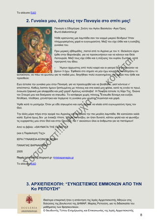 8
Σν αιίεπζα ΔΓΧ
2. Γπλαίθα κνπ, έζηεηιεο ηελ Παλαγία ζην ζπίηη καο!
Παλαγία ε Οδεγήηξηα ,΢θήηε ηνπ Αγίνπ Βαζηιείνπ -Άγην ΋ξνο
Φσηό:diakonima.gr
Ήιζε θξαηώληαο κηα ιακπάδα ζαλ ηνλ θνξκό κηθξνύ δέλδξνπ! Ήηαλ
πιεκκπξηζκέλνο ραξά θη επγλσκνζύλε. Μαδί ηνπ είρε έιζεη θαη ε επζεβήο
γπλαίθα ηνπ.
Πξηλ κεξηθέο εβδνκάδεο ,πηζηνί από ην Αγξίλην κε ηνλ π. Θεόθιεην είραλ
έξζεη ζηελ Βαξλάθνβα, γηα λα πξνζθπλήζνπλ θαη λα θάλνπλ θαη Θεία
Λεηηνπξγία. Μαδί ηνπο είρε έιζεη θαη ε ζύδπγνο ηνπ θπξίνπ ΢σηήξε, θαηά
πξνηξνπή ηνπ ηδίνπ.
- Ήκνπλ άξξσζηνο από πνιύ θαηξό θαη νη γηαηξνί δελ κπνξνύζαλ λα
βξνπλ ηί έρσ. Έθζαζα ζην ζεκείν λα κελ έρσ θνπξάγην λα νδεγήζσ ην
απηνθίλεην, λα πάσ λα ςσλίζσ γηα ηα παηδηά κνπ, δηεγήζεθε πνιύ ζπγθηλεκέλνο ηελ εκέξα πνπ ήιζε θαη
πξόζζεζε:
Δγώ έζηεηια ηελ γπλαίθα κνπ ζηελ Παλαγηά, γηα λα πξνζεπρεζεί θαη λα βνεζεζώ, γηαηί θόληεπα λ’
απειπηζηώ. Καζώο ινηπόλ ήκνπλ μαπισκέλνο κε πόλνπο θαη ζηα θαθά κνπ ράιηα, θαηά ηηο ελλέα ην πξσί,
έλνησζα μαθληθά κηα αιαθξάδα θαη καδί ραξά! Ακέζσο θαηάιαβα! Ζ Παλαγία έζηεηιε ηε Υάξη Σεο. Έθαλα
ηνλ ΢ηαπξό κνπ θαη δνθίκαζα λα ζεθσζώ. Σν θαηάθεξα ρσξίο πόλνπο. Έλνησζα δύλακε θαη επεμία.
Νηύζεθα, πιύζεθα, ρηελίζηεθα θαη πεξίκελα ηε γπλαίθα κνπ γεκάηνο ζπγθίλεζη θαη ραξά.
Ήξζε θαηά ην κεζεκέξη. ΋ηαλ κε είδε ζεθσκέλν θαη πγηή, άξρηζε λα θιαίεη από επγλσκνζύλε πξνο ηνλ
Θεό.
Σελ άιιε κέξα πήγα ζηελ αγνξά ηνπ Αγξηλίνπ θαη αγόξαζα ηελ πην κεγάιε ιακπάδα. Με θνηηνύζαλ θαιά
θαιά. Δκέλα όκσο δελ κε έλνηαδε ηίπνηε. Ήζεια λα αλέβσ, αλ ήηαλ δπλαηό, θάπνπ ςειά θαη λα θσλάμσ
ηηο επραξηζηίεο κνπ ζηνλ Θεό θαη ζηελ Παλαγηά. Να η’ αθνύζνπλ όινη νη άλζξσπνη γηα λα πηζηέςνπλ!
Από ην βηβιίν: «ΘΑΤΜΑΣΑ ΣΖ΢ ΠΑΝΑΓΗΑ΢
(θαη ε Παξάθιεζή Σεο)»
ΗΔΡΑ ΓΤΝΑΗΚΔΗΑ-ΚΟΗΝΟΒ. ΜΟΝΖ
ΠΑΝΑΓΗΑ΢ ΒΑΡΝΑΚΟΒΑ΢
2005
Πεγέο:talantoblog.blogspot.gr -hristospanagia.gr
Σν αιίεπζα ΔΓΧ
3. Α
Ηδηαίηεξα επηθξηηηθή ήηαλ ε απάληεζε ηεο Ηεξάο Αξρηεπηζθνπήο Αζελώλ ζηηο
δειώζεηο ηεο βνπιεπηνύ ηεο ΓΖΜΑΡ, Μαξίαο Ρεπνύζε, γηα ηε δηδαζθαιία ηνπ
καζήκαηνο ησλ ζξεζθεπηηθώλ.
Ο δηεπζπληήο Σύπνπ Δλεκέξσζεο θαη Δπηθνηλσλίαο ηεο Ηεξάο Αξρηεπηζθνπήο
 