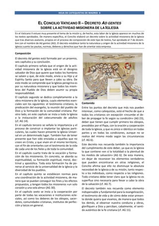 HOJA DE CATEQUISTAS DE MADRID 6

EL CONCILIO VATICANO II – DECRETO AD GENTES
SOBRE LA ACTIVIDAD MISIONERA DE LA IGLESIA
En el Vaticano II estuvo muy presente el tema de la misión y, de hecho, esta labor de la Iglesia aparece en muchos de
los textos aprobados. De manera específica, el Concilio elaboró un decreto sobre la actividad misionera de la Iglesia
que tras diversos avatares, propios en el proceso de composición de este tipo de textos, fue aprobado el 7 de diciembre con el nombre de Ad gentes (AG). El decreto establece tanto la naturaleza y origen de la actividad misionera de la
Iglesia cuanto las pautas, normas, deberes y derechos que han de orientar esta empresa.

Composición
El decreto Ad gentes está formado por un proemio,
seis capítulos y su conclusión.
El capítulo primero señala que el origen de la actividad misionera de la Iglesia está en el designio
salvador de Dios que quiere que todos los hombres
se salven y que, de este modo, envía a su Hijo y al
Espíritu Santo para que lleven a cabo su obra. De
este modo se comprende que la Iglesia peregrina es
por su naturaleza misionera y que todos los miembros del Pueblo de Dios deben asumir su propia
responsabilidad.
El capítulo segundo se dedica completamente a la
obra misionera de la Iglesia, cuyos elementos esenciales son los siguientes: el testimonio cristiano, la
predicación del evangelio, la reunión del pueblo de
Dios y la formación de la comunidad cristiana. Por
otro lado, en este capítulo se insta a toda la Iglesia
a la instauración del catecumenado de adultos
(cf. AG 14).
En el capítulo tercero se señala la importancia y el
proceso de construir o implantar las Iglesias particulares, las cuales hacen presente la Iglesia Universal en un determinado lugar. También han de tener
presente que han sido enviadas a aquellos que no
creen en Cristo, y que viven en el mismo territorio,
con el fin de orientarles con el testimonio de la vida
de cada uno de los fieles y de toda la comunidad.
En el capítulo cuarto trata de la vocación y formación de los misioneros. En concreto, se aborda su
espiritualidad, su formación espiritual, moral, doctrinal y apostólica. Toda esta formación ha de ponerse al servicio de la universalidad de la Iglesia y la
diversidad de los pueblos.
En el capítulo quinto se establecen normas para
una coordinación de la actividad misionera, de manera que se puedan conseguir los fines y los efectos
propuestos, y tengan todos los misioneros «un solo
corazón y una sola alma» (AG 30).
En el capítulo sexto se insta a la cooperación por
parte de todas las vocaciones e instituciones eclesiales, así como los deberes de los obispos, sacerdotes, comunidades cristianas, institutos de perfección y laicos en general.

Contenido
Entre los puntos del decreto que más nos pueden
interesar, como catequistas, está el hecho de que a
todos los cristianos sin excepción «incumbe el deber de propagar la fe según su condición» (AG 23),
deber que tienen que cumplir primero los obispos,
presididos por el Papa, con la oración y cooperación
de toda la Iglesia, y que es único e idéntico en todas
partes y en todas las condiciones, aunque no se
realice del mismo modo según las circunstancias
(cf. AG 6).
Este decreto nos recuerda también la importancia
del cumplimiento de este deber, ya que es la Iglesia
la que contiene «en sí la totalidad o la plenitud de
los medios de salvación» (AG 6). De esta manera,
sin dejar de reconocer los elementos verdaderos
que pueden encontrarse en otras religiones, el
Concilio afirma que ello no disminuye la absoluta
necesidad de la Iglesia y de su misión, tanto respecto a los individuos, como respecto a las religiones.
Todo cristiano debe tener claro que la Iglesia no es
superflua sino necesaria para llevar a cabo la obra
de la salvación (cf. AG 7).
El decreto también nos recuerda como elemento
indispensable y fundamental para la evangelización,
el testimonio de vida y de cómo debe estar presente donde quiera que vivamos, de manera que todos
los demás, al observar nuestra conducta y obras,
glorifiquen a Dios y perciban, cabalmente, el sentido auténtico de la fe cristiana (cf. AG 11).

 