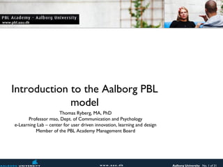 www.pbl.aau.dk




    Introduction to the Aalborg PBL
                 model
                            Thomas Ryberg, MA, PhD
             Professor mso, Dept. of Communication and Psychology
      e-Learning Lab – center for user driven innovation, learning and design
                Member of the PBL Academy Management Board




                                                                                Aalborg University No. 1 of 31
 