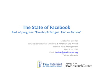 The State of Facebook
Part of program: “Facebook Fatigue: Fact or Fiction”

                                                Lee Rainie, Director
            Pew Research Center’s Internet & American Life Project
                                      National Asset Management
                                                    March 14, 2013
                                   Email: Lrainie@pewinternet.org
                                                  Twitter: @Lrainie
 