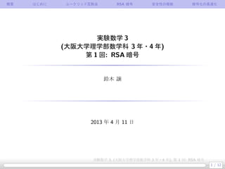 概要 はじめに ユークリッド互除法 RSA 暗号 安全性の根拠 暗号化の高速化
実験数学 3
(大阪大学理学部数学科 3 年・4 年)
第 1 回: RSA 暗号
鈴木 譲
2013 年 4 月 11 日
1 / 12
実験数学 3, (大阪大学理学部数学科 3 年・4 年), 第 1 回: RSA 暗号
 