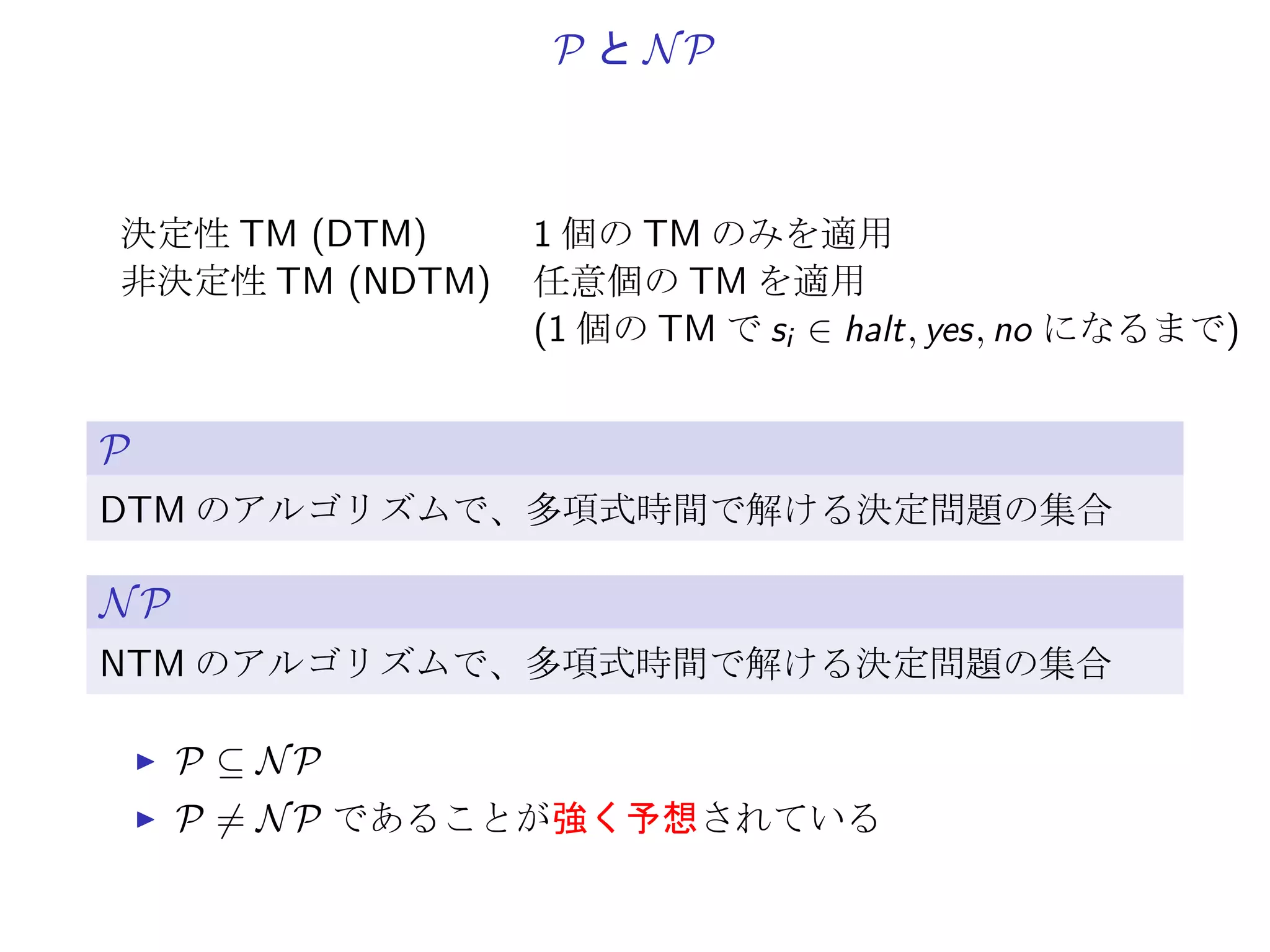 符号化の例
Ψ := {0, 1, −, [, ], (, ), , }
1. x ∈ Z: 非負の数は 2 進、負の数は前に −。
2. [x]: で数値ではなく、識別のための記号。
3. (x1, · · · , xm): x1, · · · , xm からなる列。
Ψ の要素 0 1 − [ ] ( ) ,
2 進列 000 001 010 011 100 101 110 111
1. U = {u1, u2}, C = {{u1, ¯u2}, {¯u1, u2}}:
(([1],[10]),(([1],[-10]),([-1],[10])))
を 2 進列に直した 41 × 3 = 123 ビットが入力の長さ
2. U = {u1, u2}, C = {{u1, u2}, {u1, ¯u2}, {¯u1}}:
([1],[10]),(([1],[10]),([1],[-10]),([-1]))
を 2 進列に直した 48 × 3 = 144 ビットが入力の長さ
 