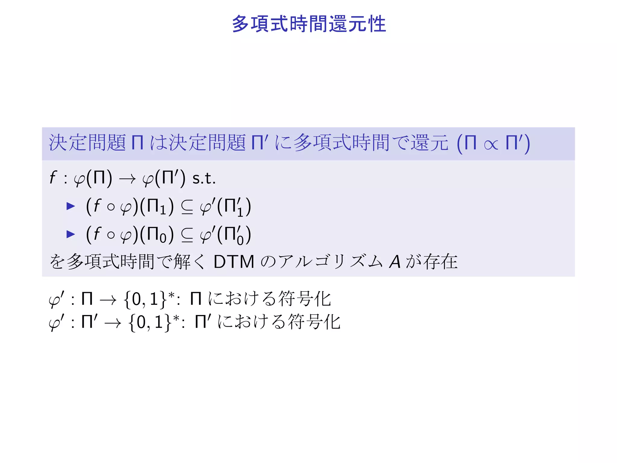 P と NP
決定性 TM (DTM) 1 個の TM のみを適用
非決定性 TM (NDTM) 任意個の TM を適用
(1 個の TM で si ∈ halt, yes, no になるまで)
P
DTM のアルゴリズムで、多項式時間で解ける決定問題の集合
NP
NTM のアルゴリズムで、多項式時間で解ける決定問題の集合
▶ P ⊆ NP
▶ P ̸= NP であることが強く予想されている
 