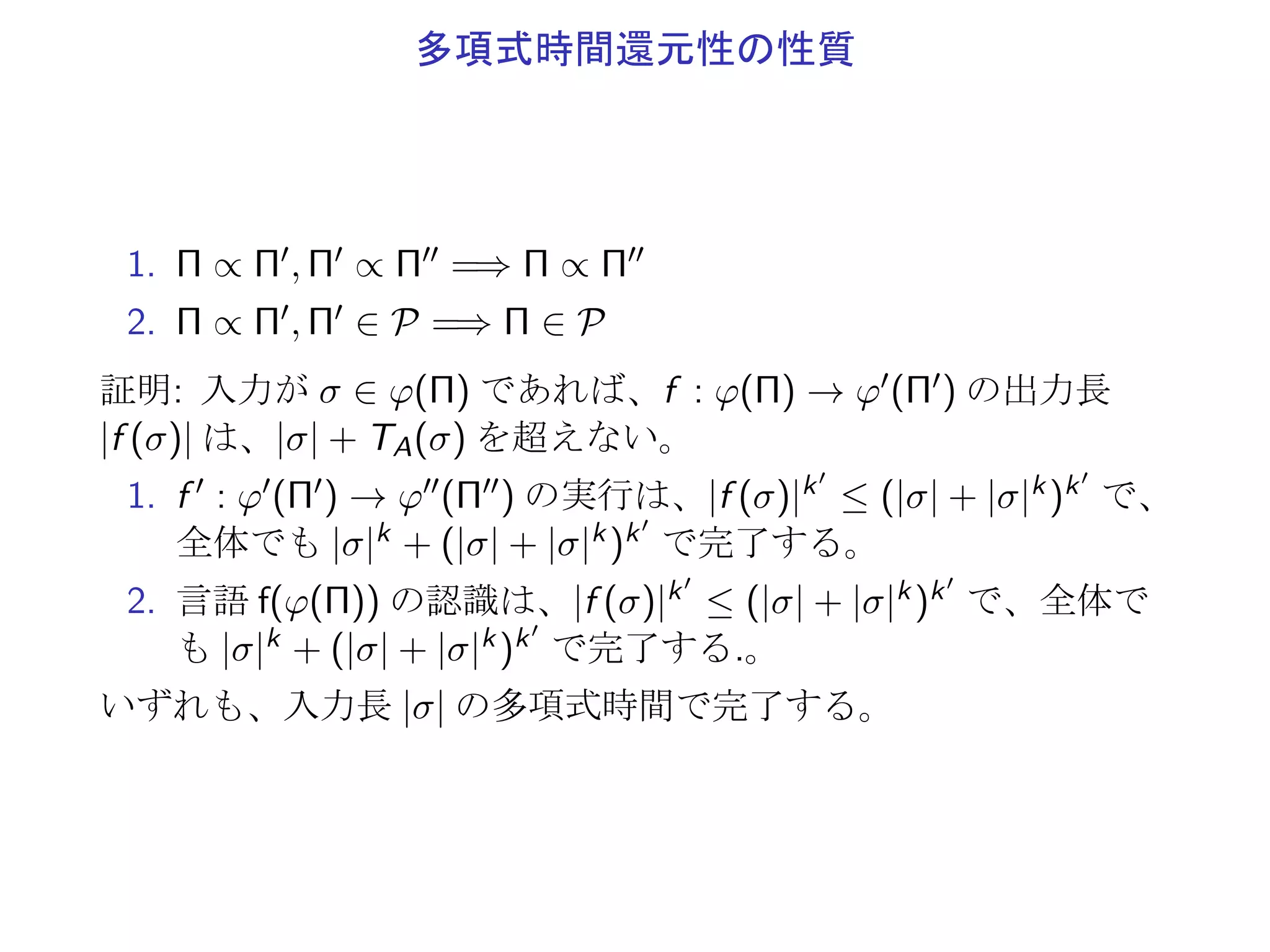 多項式時間還元性
Π, Π′: 決定問題
φ : Π → {0, 1}∗: Π における符号化
φ′ : Π′ → {0, 1}∗: Π′ における符号化
Π は Π′
に多項式時間で還元 (Π ∝ Π′
)
▶ f (φ(Π1)) ⊆ φ′(Π′
1)
▶ f (φ(Π0)) ⊆ φ′(Π′
0)
なる f : φ(Π) → φ′(Π′) を多項式時間で解く (halt で停止)
 
入力が σ ∈ φ(Π) であれば、
1. f : σ → f (σ) で、時間 TA(σ) ≤ |σ|kA
2. f の出力長 |f (σ)| は、|σ| + TA(σ) を超えない。
(◁ を右に移動させるのに 1 ステップ以上要する)
 