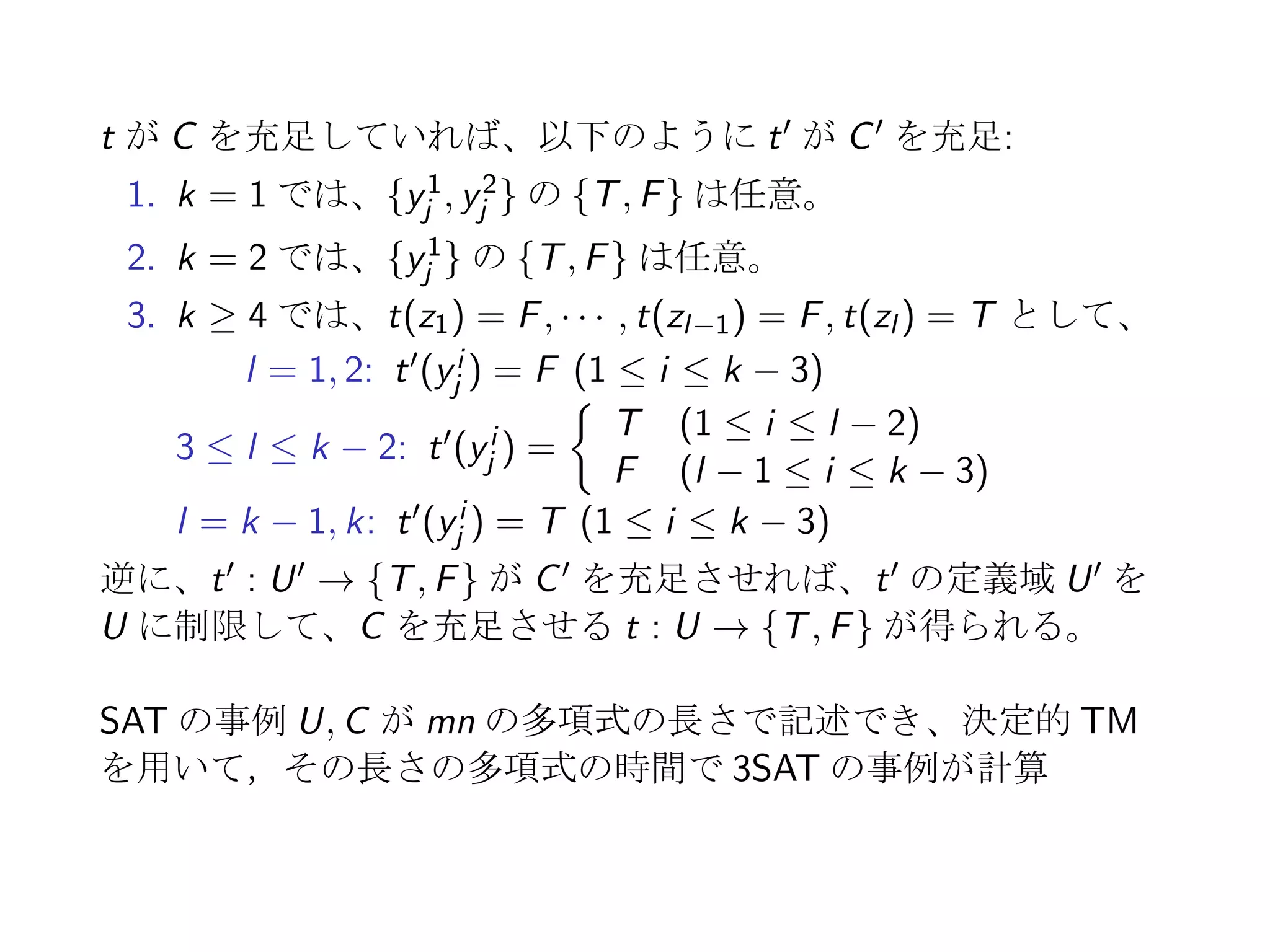 NP 困難性
NP 完全 決定問題に対して定義
NP 困難 決定問題ではなくともよいが、その問題が決定性
TM で多項式時間で解かれると、P = NP を意味す
る問題
例:
事例： 有限集合 U, U 上の節集合 C
質問：  t(C) = T となる t : U → {T, F} が存在す
るとき、その 1 個を出力せよ
 