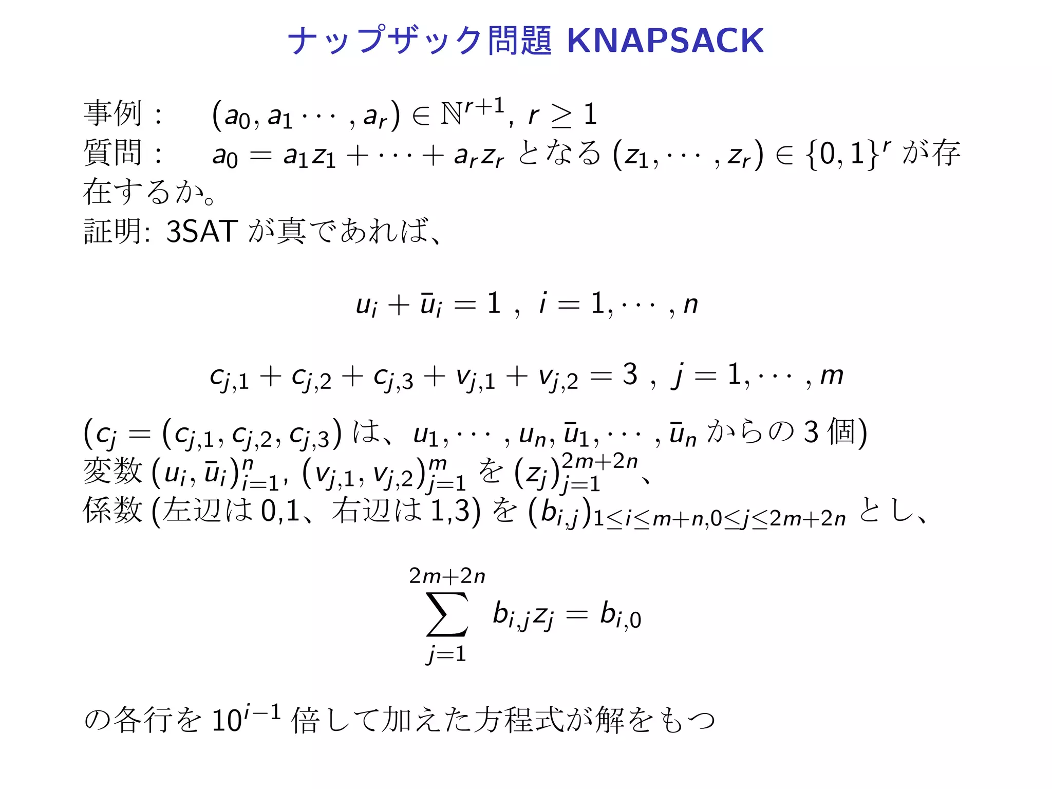 3-充足可能性問題 3SAT
事例： 有限集合 U, U 上の大きさ 3 の節からなる節集合 C
質問：  t(C) = T となる t : U → {T, F} が存在するか。
3SAT は、NP 完全である。
SAT ∝ 3SAT
U = {u1, · · · , un}, C = {c1, · · · , cm}: SAT の任意の事例
C と C′ の充足可能性が一致するように 3SAT の事例
U′ := U ∪ (∪m
j=1U′
j ), C′ := ∪m
j=1C′
j , cj = {z1, · · · , zk}
k U′
j C′
j
1 {y1
j , y2
j } {{z1, y1
j , y2
j }, {z1, y1
j , ¯yj
2}, {z1, ¯yj
1, y2
j }, {z1, ¯yj
1, ¯yj
2}}
2 {y1
j } {{z1, z2, y1
j }, {z1, z2, ¯y1
j }}
3 ϕ {cj }
≥ 4 {yi
j |1 ≤ i {{z1, z2, y1
j }, {¯y1
j , z3, y2
j }, {¯y2
j , z4, y3
j }, · · · ,
≤ k − 3} {¯yk−5
j , zk−3, yk−4
j }, {¯yk−4
j , zk−2, yk−3
j },
{¯yk−3
j , zk−1, zk}}
 