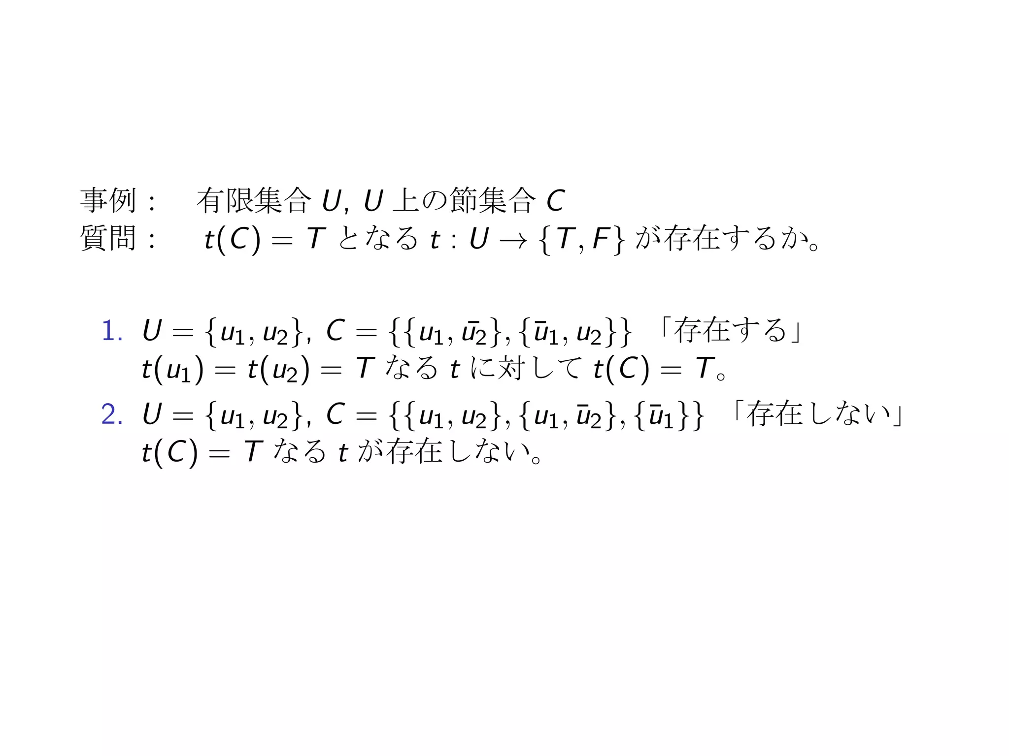 決定問題の例: 充足可能性問題 SAT
1. 有限集合 U = {u1, u2, · · · , un} に対して、
t : U → {T, F}
2. t(ui ) = F ⇐⇒ t( ¯ui ) = T なる ¯U = {¯u1, ¯u2, · · · , ¯un} に対し、
t : U ∪ ¯U → {T, F}
3. c ⊆ U ∪ ¯U に対して、
t(c) = T ⇐⇒ t(z) = T for ∃z ∈ c
4. U 上の節集合 C に対して、
t(C) = T ⇐⇒ t(c) = T for ∀c ∈ C
リテラル U ∪ ¯U の要素
節 U ∪ ¯U の部分集合 c (|c|: 節の大きさ、要素数)
節集合 節を要素とする集合
 