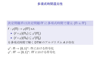 P と NP
決定性 TM (DTM) 1 個の TM のみを適用
非決定性 TM (NDTM) 任意個の TM を適用
(1 個の TM で si ∈ halt, yes, no になるまで)
P
DTM のアルゴリズムで、多項式時間で解ける決定問題の集合
NP
NTM のアルゴリズムで、多項式時間で解ける決定問題の集合
▶ P ⊆ NP
▶ P ̸= NP であることが強く予想されている
 