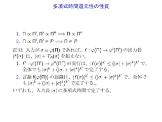 多項式時間還元性
Π, Π′: 決定問題
φ : Π → {0, 1}∗: Π における符号化
φ′ : Π′ → {0, 1}∗: Π′ における符号化
Π は Π′
に多項式時間で還元 (Π ∝ Π′
)
▶ f (φ(Π1)) ⊆ φ′(Π′
1)
▶ f (φ(Π0)) ⊆ φ′(Π′
0)
なる f : φ(Π) → φ′(Π′) を多項式時間で解く (halt で停止)
 
入力が σ ∈ φ(Π) であれば、
1. f : σ → f (σ) で、時間 TA(σ) ≤ |σ|kA
2. f の出力長 |f (σ)| は、|σ| + TA(σ) を超えない。
(◁ を右に移動させるのに 1 ステップ以上要する)
 