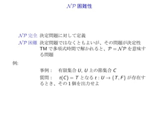 Π ∝ Π′
, Π′
∈ P =⇒ Π ∈ P
C: 言語 φ(Π) を多項式時間で認識するアルゴリズム
1. 言語の認識で、時間 TC (f (σ)) ≤ |f (σ)|kC
2. 全体でも、
T(σ) := TA(σ) + TC (f (σ)) ≤ |σ|kA + (|σ| + |σ|kA )kC
3. T(σ) は、入力長 |σ| の多項式時間
 