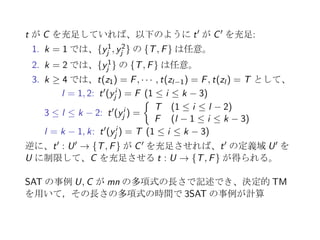 NP 困難性
NP 完全 決定問題に対して定義
NP 困難 決定問題ではなくともよいが、その問題が決定性
TM で多項式時間で解かれると、P = NP を意味す
る問題
例:
事例： 有限集合 U, U 上の節集合 C
質問：  t(C) = T となる t : U → {T, F} が存在す
るとき、その 1 個を出力せよ
 