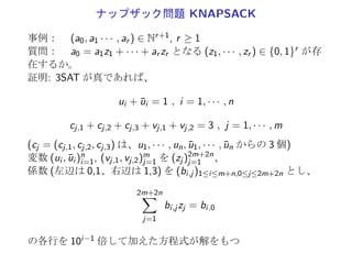 3-充足可能性問題 3SAT
事例： 有限集合 U, U 上の大きさ 3 の節からなる節集合 C
質問：  t(C) = T となる t : U → {T, F} が存在するか。
3SAT は、NP 完全である。
SAT ∝ 3SAT
U = {u1, · · · , un}, C = {c1, · · · , cm}: SAT の任意の事例
C と C′ の充足可能性が一致するように 3SAT の事例
U′ := U ∪ (∪m
j=1U′
j ), C′ := ∪m
j=1C′
j , cj = {z1, · · · , zk}
k U′
j C′
j
1 {y1
j , y2
j } {{z1, y1
j , y2
j }, {z1, y1
j , ¯yj
2}, {z1, ¯yj
1, y2
j }, {z1, ¯yj
1, ¯yj
2}}
2 {y1
j } {{z1, z2, y1
j }, {z1, z2, ¯y1
j }}
3 ϕ {cj }
≥ 4 {yi
j |1 ≤ i {{z1, z2, y1
j }, {¯y1
j , z3, y2
j }, {¯y2
j , z4, y3
j }, · · · ,
≤ k − 3} {¯yk−5
j , zk−3, yk−4
j }, {¯yk−4
j , zk−2, yk−3
j },
{¯yk−3
j , zk−1, zk}}
 