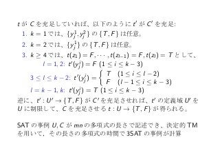 t が C を充足していれば、以下のように t′ が C′ を充足:
1. k = 1 では、{y1
j , y2
j } の {T, F} は任意。
2. k = 2 では、{y1
j } の {T, F} は任意。
3. k ≥ 4 では、t(z1) = F, · · · , t(zl−1) = F, t(zl ) = T として、
l = 1, 2: t′(yi
j ) = F (1 ≤ i ≤ k − 3)
3 ≤ l ≤ k − 2: t′(yi
j ) =
{
T (1 ≤ i ≤ l − 2)
F (l − 1 ≤ i ≤ k − 3)
l = k − 1, k: t′(yi
j ) = T (1 ≤ i ≤ k − 3)
逆に、t′ : U′ → {T, F} が C′ を充足させれば、t′ の定義域 U′ を
U に制限して、C を充足させる t : U → {T, F} が得られる。
 
SAT の事例 U, C が mn の多項式の長さで記述でき、決定的 TM
を用いて，その長さの多項式の時間で 3SAT の事例が計算
 