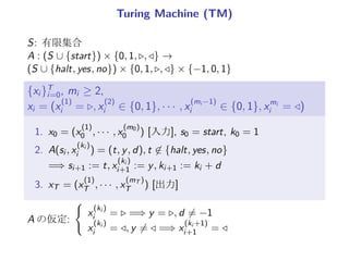 Turing Machine (TM)
S: 有限集合
A : (S ∪ {start}) × {0, 1, ▷, ◁} →
(S ∪ {halt, yes, no}) × {0, 1, ▷, ◁} × {−1, 0, 1}
{xi }T
i=0, mi ≥ 2,
xi = (x
(1)
i = ▷, x
(2)
i ∈ {0, 1}, · · · , x
(mi −1)
i ∈ {0, 1}, xmi
i = ◁)
1. x0 = (x
(1)
0 , · · · , x
(m0)
0 ) [入力], s0 = start, k0 = 1
2. A(si , x
(ki )
i ) = (t, y, d), t ̸∈ {halt, yes, no}
=⇒ si+1 := t, x
(ki )
i+1 := y, ki+1 := ki + d
3. xT = (x
(1)
T , · · · , x
(mT )
T ) [出力], sT ∈ {yes, np, halt}
A の仮定:
{
x
(ki )
i = ▷ =⇒ y = ▷, d ̸= −1
x
(ki )
i = ◁, y ̸= ◁ =⇒ x
(ki +1)
i+1 = ◁
 
