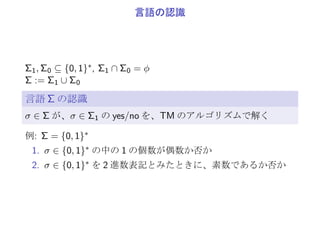 多項式時間で解く
f : {0, 1}∗ → {0, 1}∗ (halt で終了して、xT を出力)
f : {0, 1}∗ → {0, 1} (yes, no で終了)
A はアルゴリズム
任意の入力 x0 ∈ {▷} × {0, 1}∗ × {◁} について、T < ∞
σ: x0 ∈ {▷} × {0, 1}∗ × {◁} の両端の ▷, ◁ を除いた列
TA: アルゴリズムが A のときの σ ∈ {0, 1}∗ → T ∈ N
入力長が n := |σ| のときのアルゴリズム A の実行時間 Tn,A:
Tn,A := max
σ∈{0,1}n
TA(σ)
アルゴリズム A が多項式時間で解ける
有限個の n を除いて、Tn,A ≤ nk となる k ∈ N が存在
 