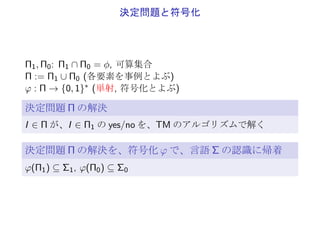 言語の認識
Σ1, Σ0 ⊆ {0, 1}∗, Σ1 ∩ Σ0 = ϕ
Σ := Σ1 ∪ Σ0
言語 Σ の認識
TM のアルゴリズムが
入力 σ ∈ Σ に対し、yes(σ ∈ Σ1) または no(σ ∈ Σ0) で停止
例: Σ = {0, 1}∗
1. σ ∈ {0, 1}∗ の中の 1 の個数が偶数か否か
2. σ ∈ {0, 1}∗ を 2 進数表記とみたときに、素数であるか否か
 