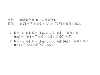 決定問題の例: 充足可能性問題 SAT
1. 有限集合 U = {u1, u2, · · · , un} に対して、
t : U → {T, F}
2. t(ui ) = F ⇐⇒ t( ¯ui ) = T なる ¯U = {¯u1, ¯u2, · · · , ¯un} に対し、
t : U ∪ ¯U → {T, F}
3. c ⊆ U ∪ ¯U に対して、
t(c) = T ⇐⇒ t(z) = T for ∃z ∈ c
4. U 上の節集合 C に対して、
t(C) = T ⇐⇒ t(c) = T for ∀c ∈ C
リテラル U ∪ ¯U の要素
節 U ∪ ¯U の部分集合 c (|c|: 節の大きさ、要素数)
節集合 節を要素とする集合
 