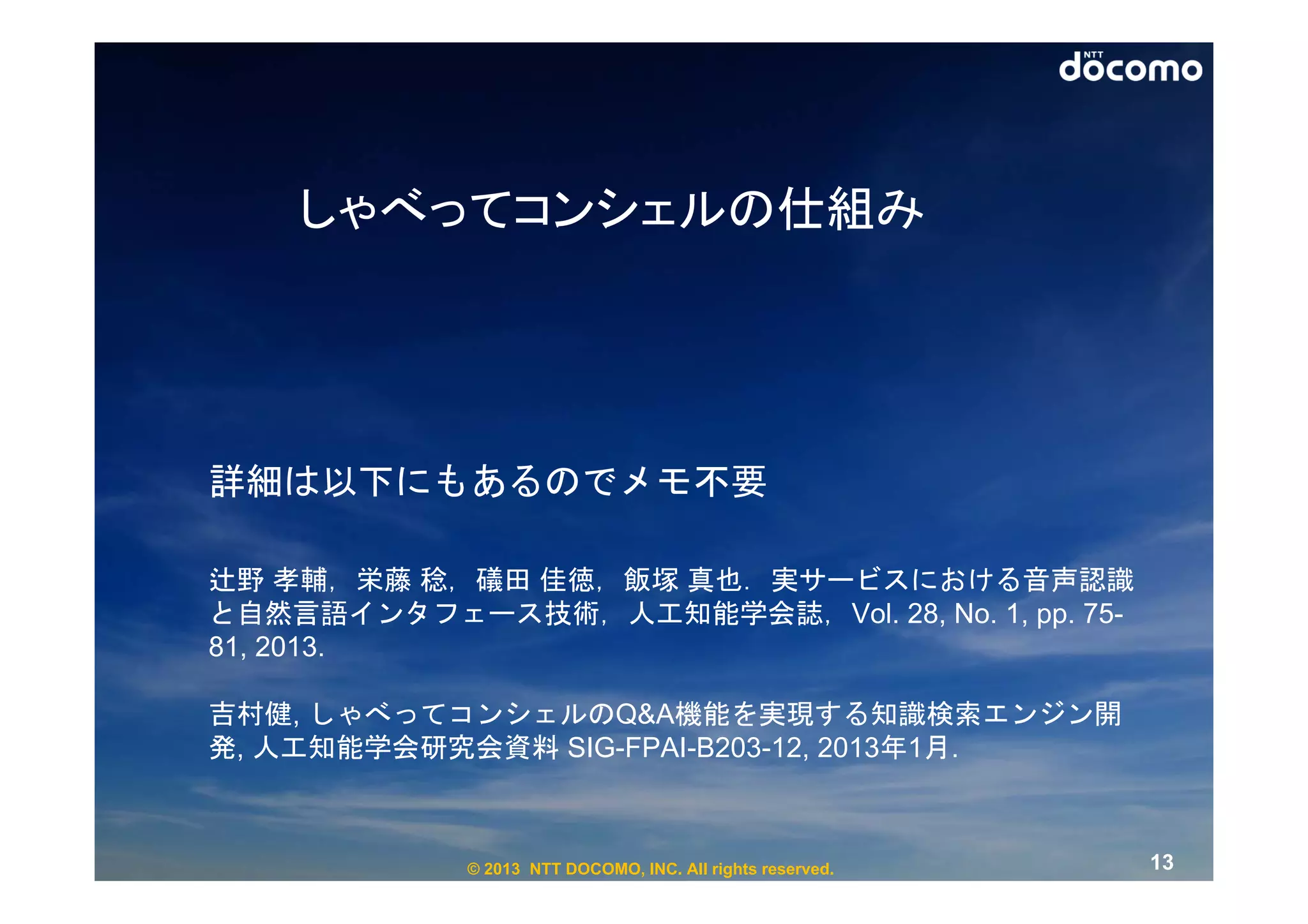 しゃべってコンシェルの仕組み




詳細は以下にもあるのでメモ不要

辻野 孝輔，栄藤 稔，礒田 佳徳，飯塚 真也．実サービスにおける音声認識
と自然言語インタフェース技術，人工知能学会誌，Vol. 28, No. 1, pp. 75-
81, 2013.

吉村健, しゃべってコンシェルのQ&A機能を実現する知識検索エンジン開
発, 人工知能学会研究会資料 SIG-FPAI-B203-12, 2013年1月.



            © 2013 NTT DOCOMO, INC. All rights reserved.   13
 