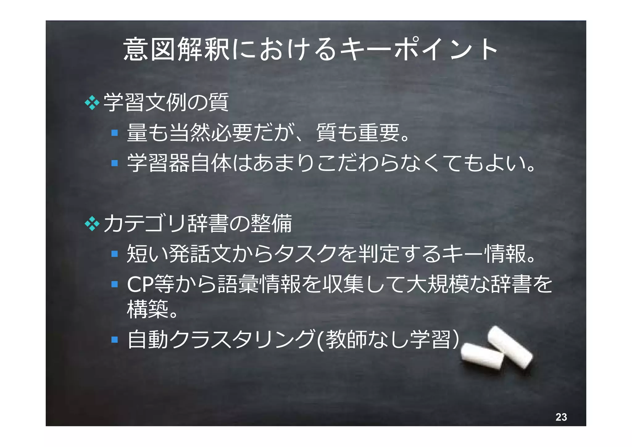 意図解釈におけるキーポイント
学習⽂例の質
  量も当然必要だが、質も重要。
  学習器⾃体はあまりこだわらなくてもよい。

カテゴリ辞書の整備
  短い発話⽂からタスクを判定するキー情報。
  CP等から語彙情報を収集して⼤規模な辞書を
   構築。
  ⾃動クラスタリング(教師なし学習）


       © 2013 NTT DOCOMO, INC. All rights reserved.   23
 