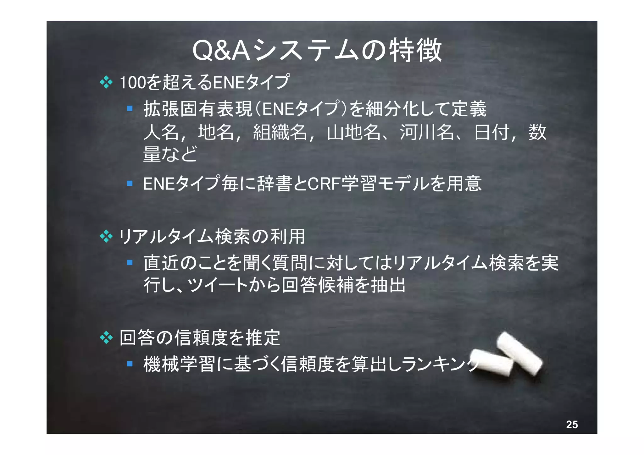 Q&Aシステムの特徴
 100を超えるENEタイプ
    拡張固有表現（ENEタイプ）を細分化して定義
     ⼈名，地名，組織名，⼭地名、河川名、⽇付，数
     量など
  ENEタイプ毎に辞書とCRF学習モデルを用意

 リアルタイム検索の利用
    直近のことを聞く質問に対してはリアルタイム検索を実
     行し、ツイートから回答候補を抽出

 回答の信頼度を推定
   機械学習に基づく信頼度を算出しランキング


        © 2013 NTT DOCOMO, INC. All rights reserved.   25
 