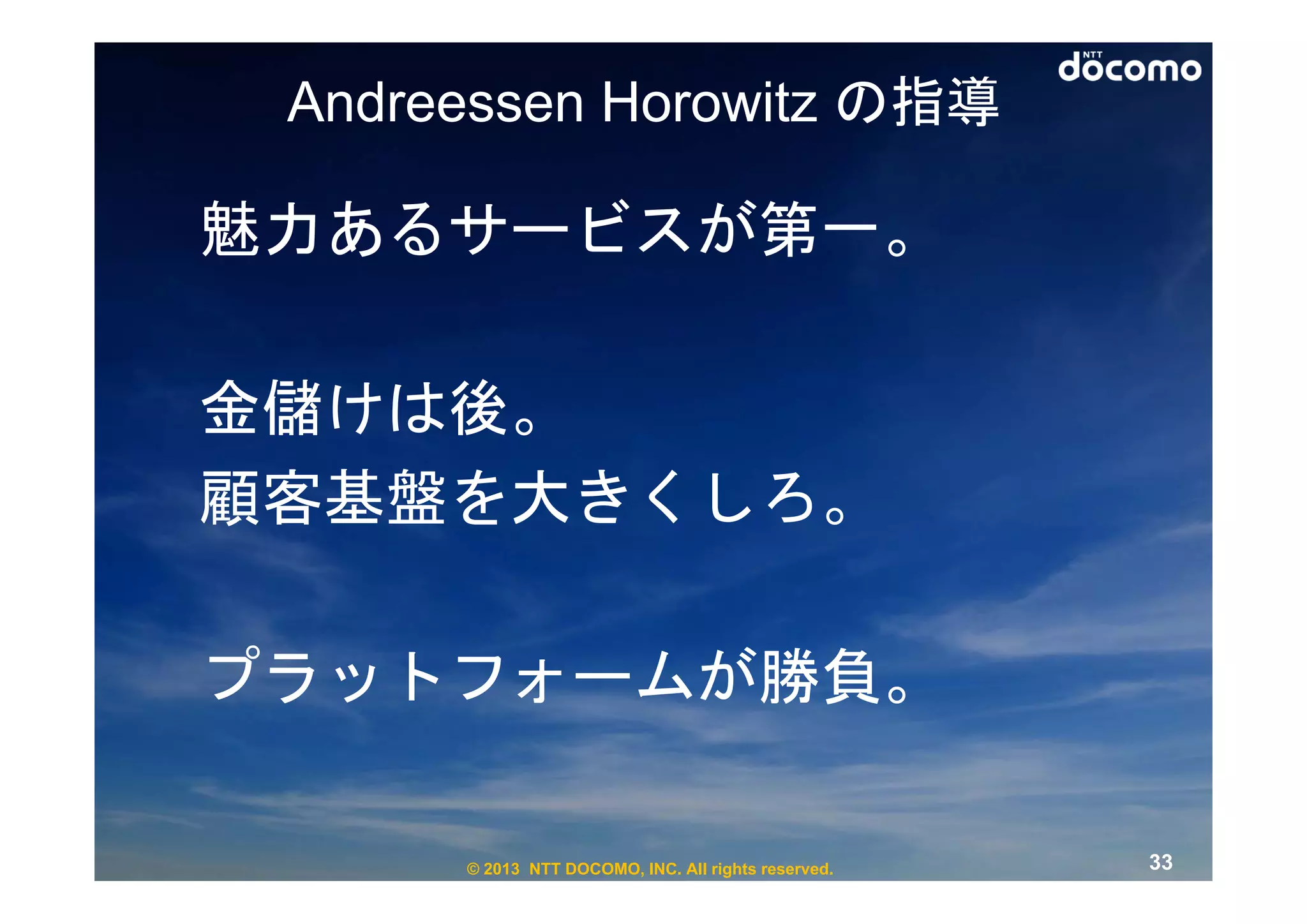 Andreessen Horowitz の指導

魅力あるサービスが第一。

金儲けは後。
顧客基盤を大きくしろ。

プラットフォームが勝負。

      © 2013 NTT DOCOMO, INC. All rights reserved.   33
 
