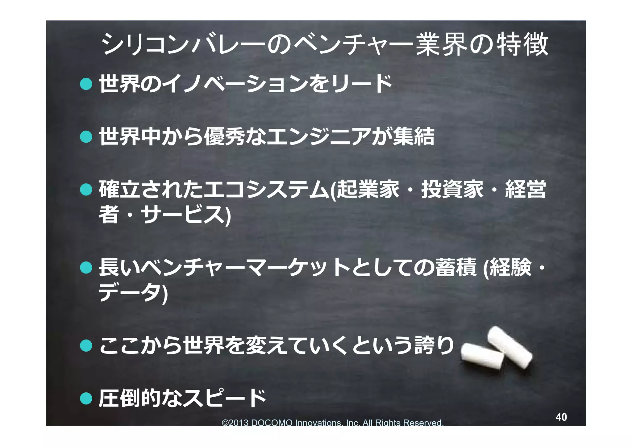 シリコンバレーのベンチャー業界の特徴
 世界のイノベーションをリード

 世界中から優秀なエンジニアが集結

 確⽴されたエコシステム(起業家・投資家・経営
  者・サービス)

 ⻑いベンチャーマーケットとしての蓄積 (経験・
  データ)

 ここから世界を変えていくという誇り

 圧倒的なスピード
                                                             40
       ©2013 DOCOMO Innovations, rights reserved.Reserved.
        © 2013 NTT DOCOMO, INC. All Inc. All Rights
 
