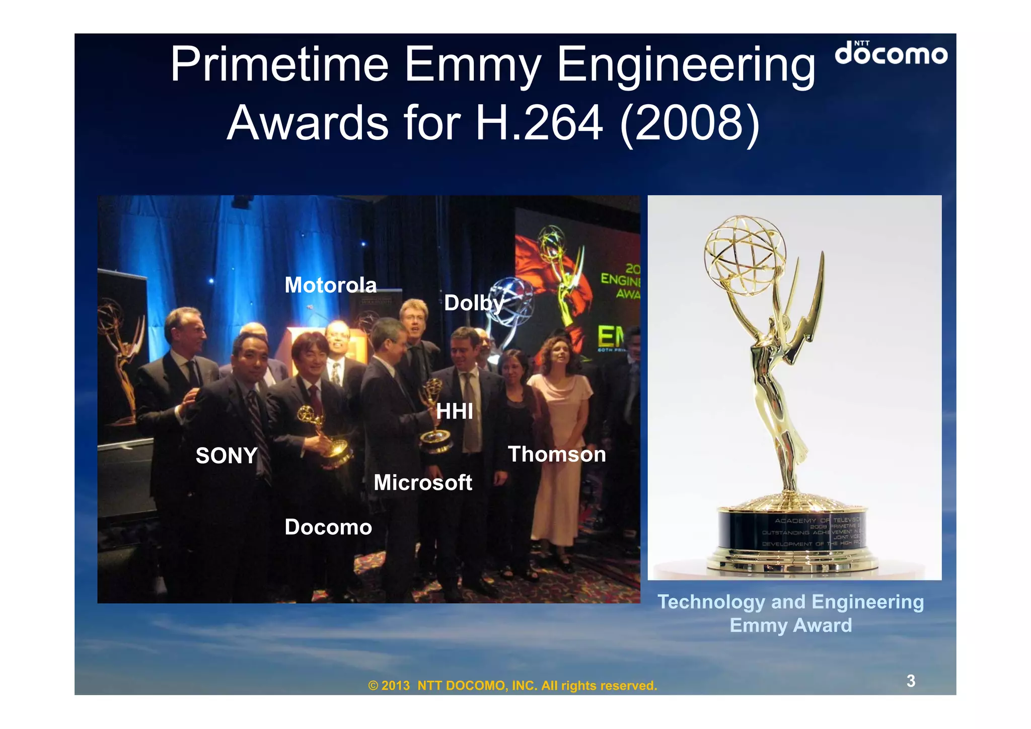 Primetime Emmy Engineering
   Awards for H.264 (2008)


        Motorola
                          Dolby



                         HHI

 SONY                               Thomson
                 Microsoft

        Docomo


                                                          Technology and Engineering
                                                                 Emmy Award

               © 2013 NTT DOCOMO, INC. All rights reserved.                       3
 