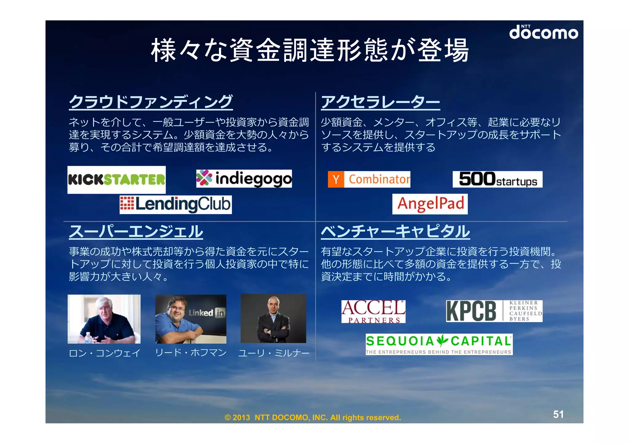 様々な資金調達形態が登場
クラウドファンディング                              アクセラレーター
ネットを介して、⼀般ユーザーや投資家から資⾦調                  少額資⾦、メンター、オフィス等、起業に必要なリ
達を実現するシステム。少額資⾦を⼤勢の⼈々から                  ソースを提供し、スタートアップの成⻑をサポート
募り、その合計で希望調達額を達成させる。                     するシステムを提供する




スーパーエンジェル                                ベンチャーキャピタル
事業の成功や株式売却等から得た資⾦を元にスター                  有望なスタートアップ企業に投資を⾏う投資機関。
トアップに対して投資を⾏う個⼈投資家の中で特に                  他の形態に⽐べて多額の資⾦を提供する⼀⽅で、投
影響⼒が⼤きい⼈々。                               資決定までに時間がかかる。




ロン・コンウェイ   リード・ホフマン   ユーリ・ミルナー




                  © 2013 NTT DOCOMO, INC. All rights reserved.   51
 