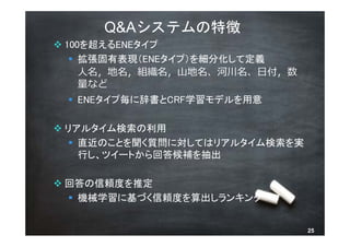 Q&Aシステムの特徴
 100を超えるENEタイプ
    拡張固有表現（ENEタイプ）を細分化して定義
     ⼈名，地名，組織名，⼭地名、河川名、⽇付，数
     量など
  ENEタイプ毎に辞書とCRF学習モデルを用意

 リアルタイム検索の利用
    直近のことを聞く質問に対してはリアルタイム検索を実
     行し、ツイートから回答候補を抽出

 回答の信頼度を推定
   機械学習に基づく信頼度を算出しランキング


        © 2013 NTT DOCOMO, INC. All rights reserved.   25
 