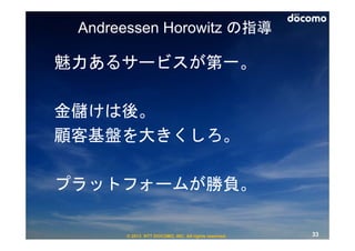Andreessen Horowitz の指導

魅力あるサービスが第一。

金儲けは後。
顧客基盤を大きくしろ。

プラットフォームが勝負。

      © 2013 NTT DOCOMO, INC. All rights reserved.   33
 
